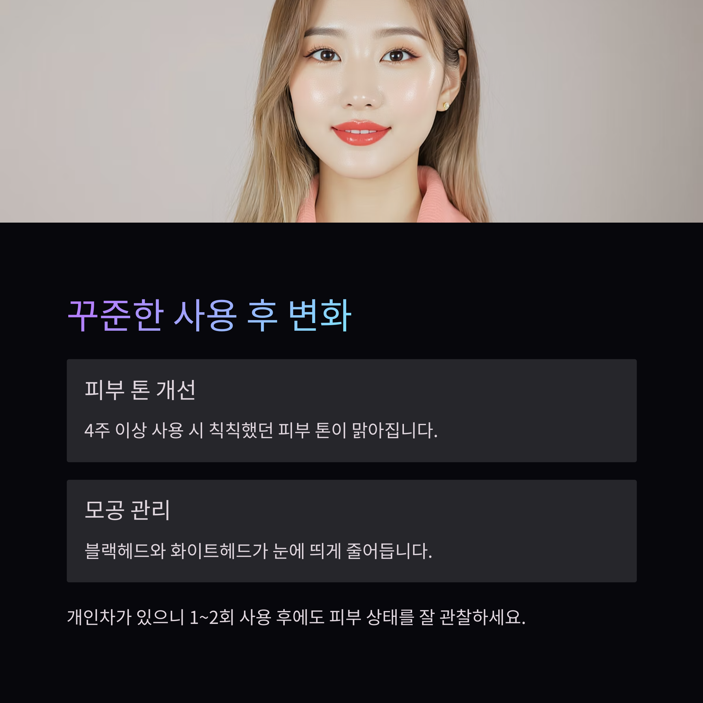 꾸준한 사용 후 변화
피부 톤 개선
4주 이상 사용 시 칙칙했던 피부 톤이 맑아집니다.
모공 관리
블랙헤드와 화이트헤드가 눈에 띄게 줄어듭니다.
개인차가 있으니 1~2회 사용 후에도 피부 상태를 잘 관찰하세요.