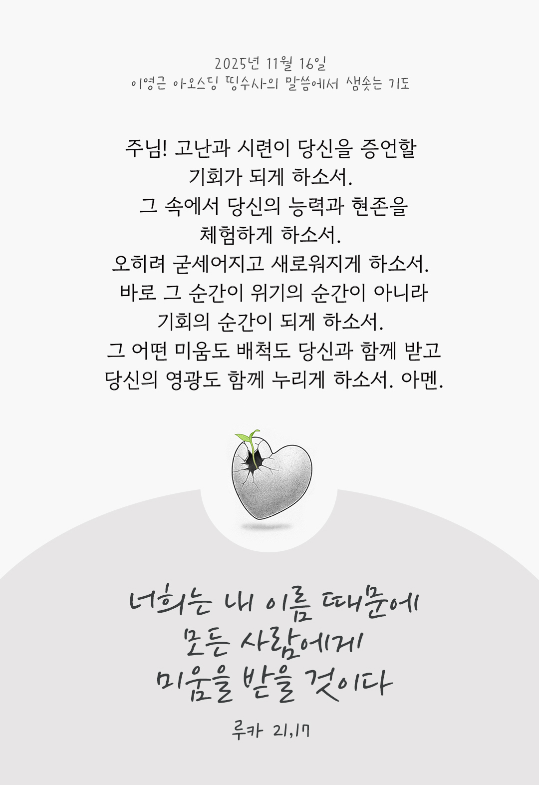 주님! 고난과 시련이 당신을 증언할 기회가 되게 하소서. 그 속에서 당신의 능력과 현존을 체험하게 하소서. 오히려 굳세어지고 새로워지게 하소서. 바로 그 순간이 위기의 순간이 아니라, 기회의 순간이 되게 하소서. 그 어떤 미움도 배척도 당신과 함께 받고, 당신의 영광도 함께 누리게 하소서. 아멘. by 이영근 아오스딩 신부 띵수사의 말씀에서 샘솟는 기도(말샘기도)