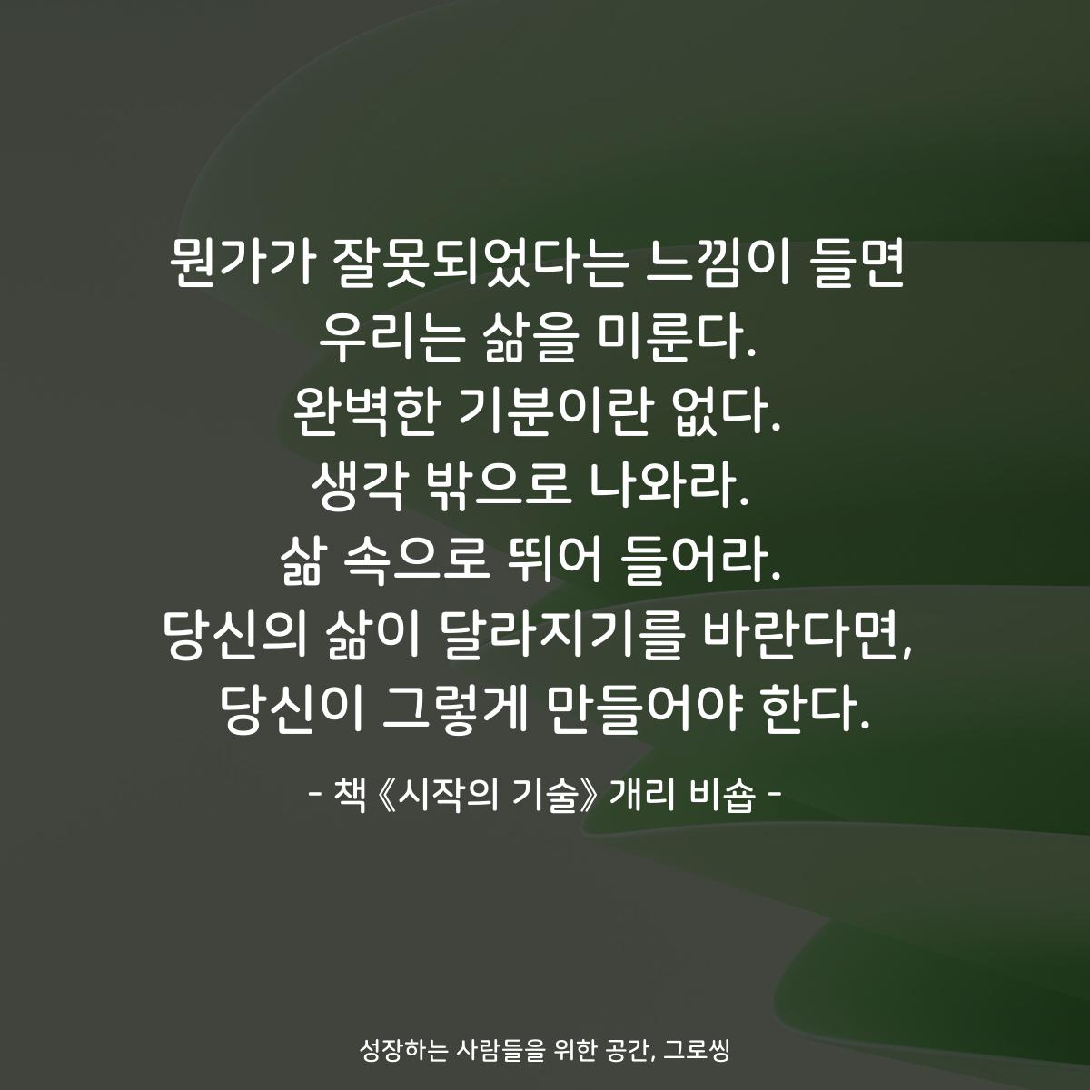 뭔가가 잘못되었다는 느낌이 들면
우리는 삶을 미룬다.
완벽한 기분이란 없다.
생각 밖으로 나와라. 
삶 속으로 뛰어 들어라. 
당신의 삶이 달라지기를 바란다면,
당신이 그렇게 만들어야 한다.