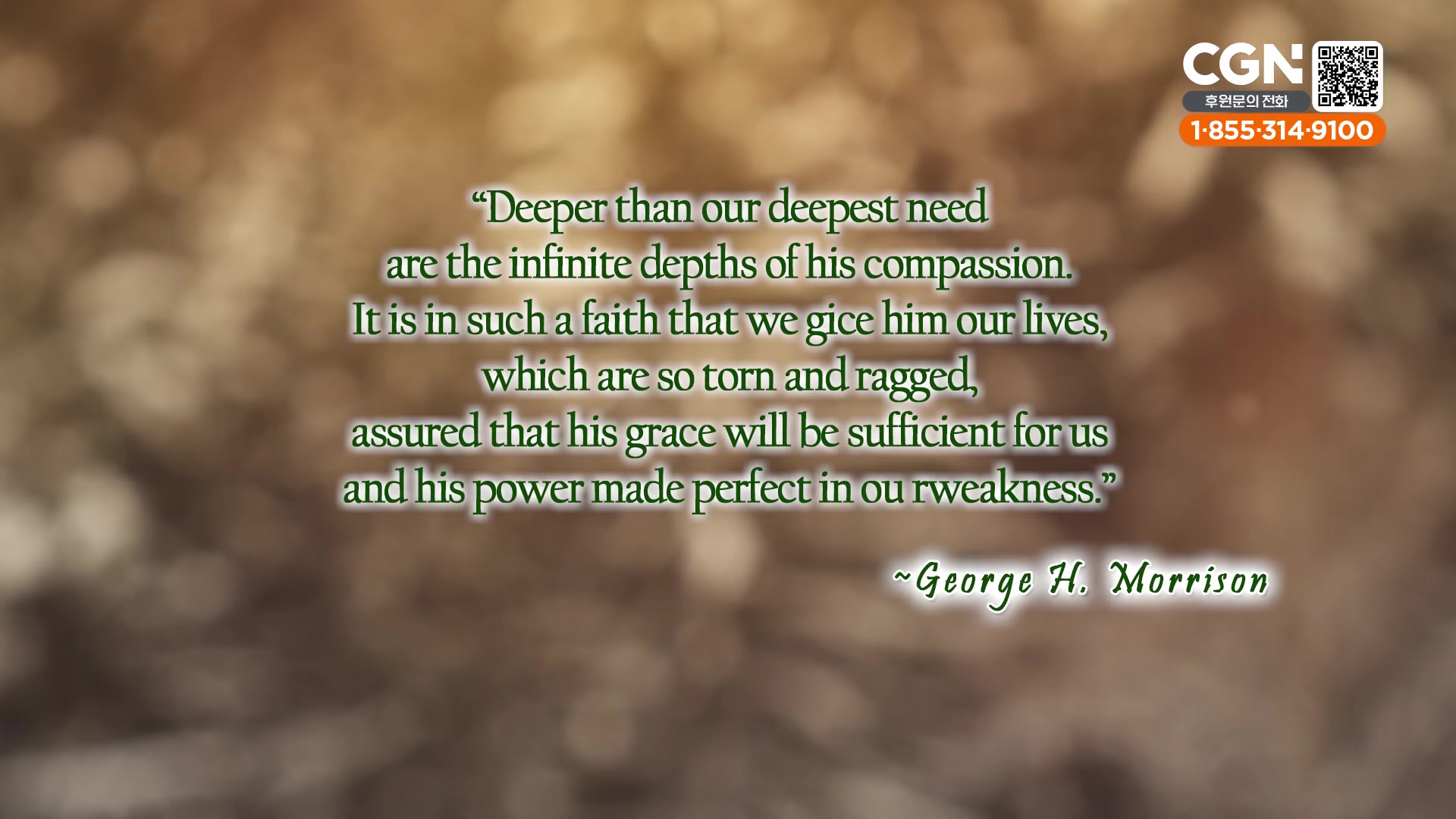 "Deeper than our deepest need are the infinite depths of his compassion.It is in such a faith that we gice him our lives, which are so torn and ragged, assured that his grace will be sufficient for us and his power made perfect in ou rweakness."~George H. Morrison