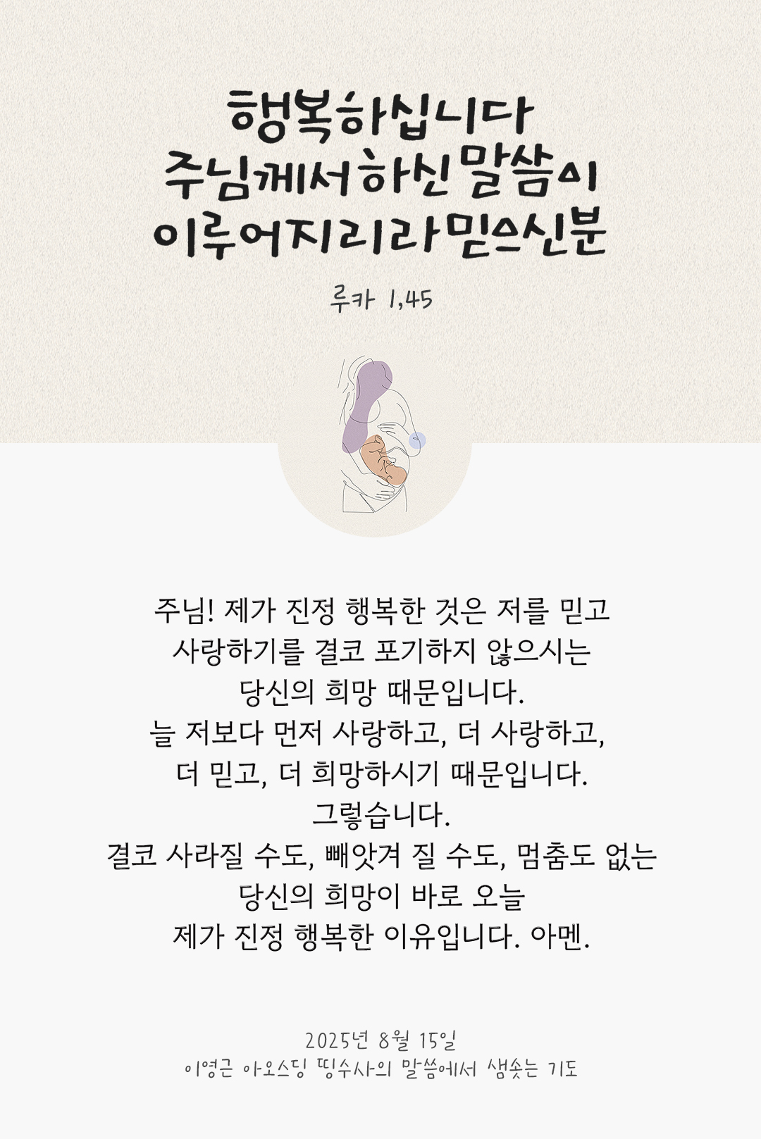 주님! 제가 진정 행복한 것은 저를 믿고 사랑하기를 결코 포기하지 않으시는 당신의 희망 때문입니다. 늘 저보다 먼저 사랑하고, 더 사랑하고, 더 믿고, 더 희망하시기 때문입니다. 그렇습니다. 결코 사라질 수도, 빼앗겨 질 수도, 멈춤도 없는 당신의 희망이 바로 오늘 제가 진정 행복한 이유입니다. 아멘. by 이영근 아오스딩 신부 띵수사의 말씀에서 샘솟는 기도(말샘기도)