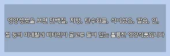  영양성분을 보면 단백질, 지방, 탄수화물, 식이섬유, 칼슘, 인, 철 등의 미네랄과 비타민이 골고루 들어 있는 훌륭한 영양식품입니다