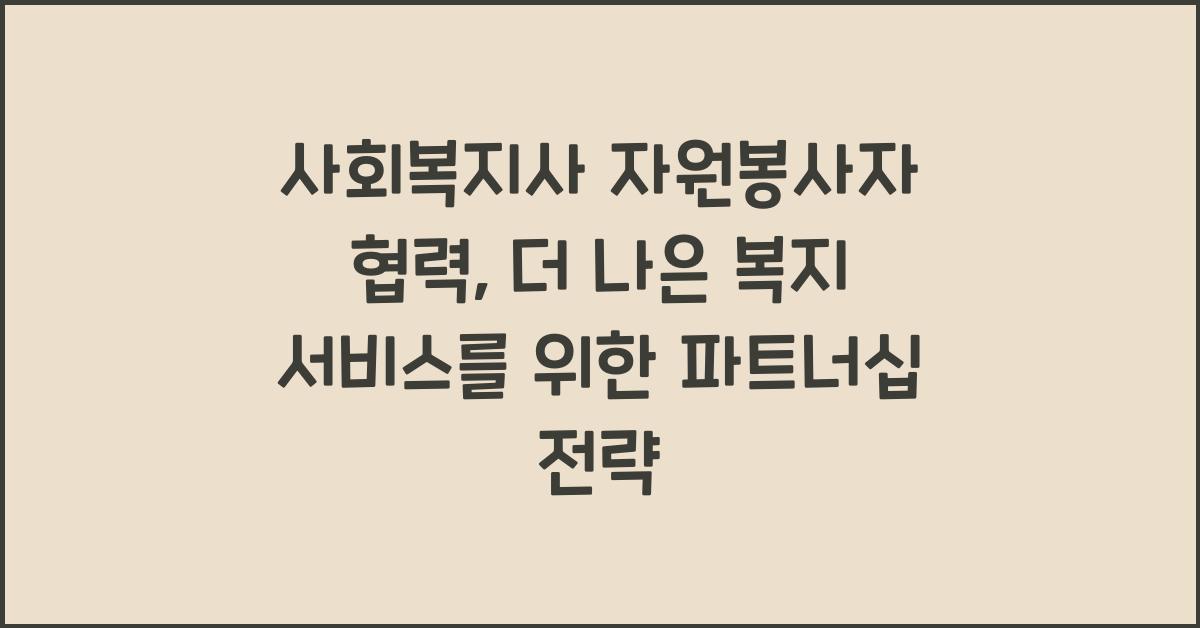 사회복지사 자원봉사자 협력: 자원봉사자와 협력하여 더 나은 복지 서비스를 제공하는 방법