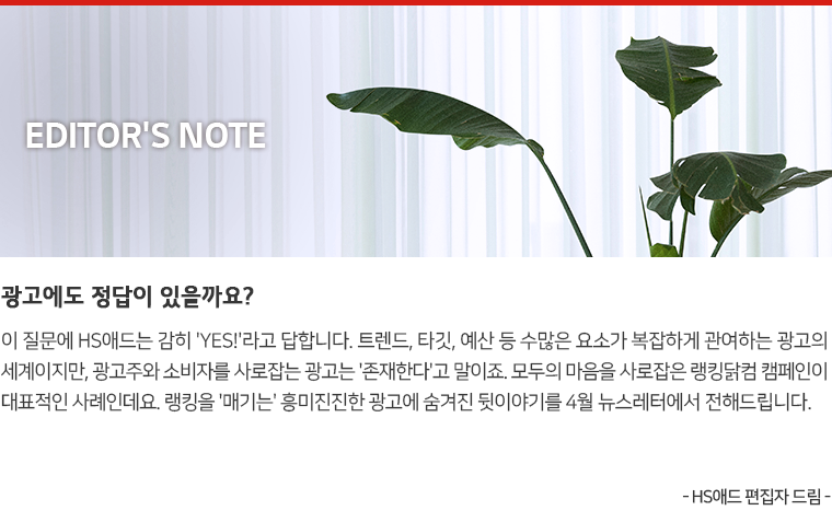 Editor's Note : 광고에도 정답이 있을까요? 이 질문에 HS애드는 감히 'YES!'라고 답합니다. 트렌드, 타깃, 예산 등 수많은 요소가 복잡하게 관여하는 광고의 세계이지만, 광고주와 소비자를 사로잡는 광고는 '존재한다'고 말이죠. 모두의 마음을 사로잡은 랭킹닭컴 캠페인이 대표적인 사례인데요. 랭킹을 '매기는' 흥미진진한 광고에 숨겨진 뒷이야기를 4월 뉴스레터에서 전해드립니다. - HS애드 편집자 드림 -