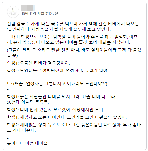 집앞 칼국수 가게. 나는 국수를 먹으며 가게 벽에 걸린 티비에서 나오는 &#39;놀면뭐하니&#39; 재방송을 제법 재밌게 몰두해 보고 있었다.
그때 대학생으로 보이는 남학생 둘이 들어와 주문을 하고 엄정화&#44; 이효 리&#44; 유재석 등등이 나오고 있는 티비를 흘깃 보며 대화를 시작한다.
(그들이 달리 큰 소리로 말한 것은 아님&#44; 바로 옆테이블이라 그저 다 들렸 을 뿐)
학생 1: 요즘엔 티비가 경로당이야.
학생 2: 노인네들로 점령당했어&#44; 엄정화&#44; 이효리가 뭐야.
나: (뜨끔.. 엄정화는 그렇다치고 이효리도 노인네야??)
학생 1: 늙은 사람들만 티비를 봐서 그래. 요즘 티비 다 그래. 90년대 아니면 트롯트&#44;
학생2: 티비 언제 봤는지 모르겠어. 식당에서만 보나.
학생 1: 재밌자고 보는 티비인데. 노인네들 그만 나왔으면 좋겠어.
학생 2: 재미없는 정치 뉴스도 죄다 그런 늙은이들만 나오잖아. 누가 좋다 고 기어 나온데.