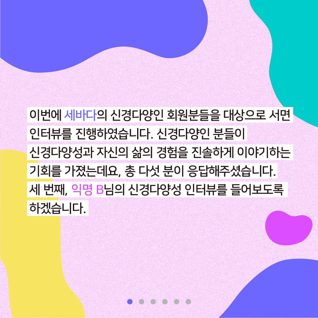 이번에 세바다의 신경다양인 회원분들을 대상으로 서면 인터뷰를 진행하였습니다. 신경다양인 분들이 신경다양성과 자신의 삶의 기회를 진솔하게 이야기하는 기회를 가졌는데요, 총 다섯 분이 응답해주셨습니다. 두 번째, 익명 B님의 신경다양성 인터뷰를 들어보도록 하겠습니다.