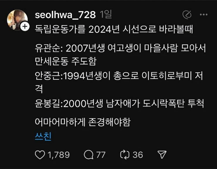 seolhwa_728 1일
+ 독립운동가를 2024년 시선으로 바라볼때
...
유관순: 2007년생 여고생이 마을사람 모아서 만세운동 주도함
안중근:1994년생이 총으로 이토히로부미 저
격
윤봉길:2000년생 남자애가 도시락폭탄 투척
어마어마하게 존경해야함
쓰친
