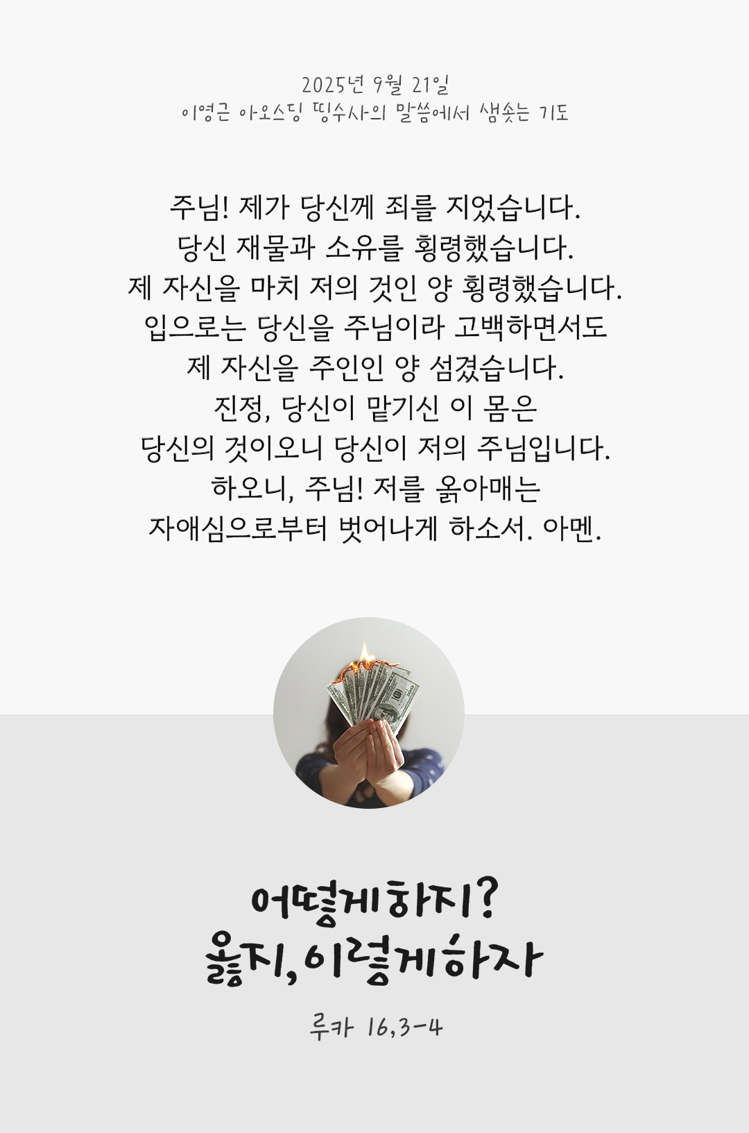 주님! 제가 당신께 죄를 지었습니다. 당신 재물과 소유를 횡령했습니다. 제 자신을 마치 저의 것인 양 횡령했습니다. 입으로는 당신을 주님이라 고백하면서도 제 자신을 주인인 양 섬겼습니다. 진정, 당신이 맡기신 이 몸은 당신의 것이오니, 당신이 저의 주님입니다. 하오니, 주님! 저를 옭아매는 자애심으로부터 벗어나게 하소서. 아멘. by 이영근 아오스딩 신부 띵수사의 말씀에서 샘솟는 기도(말샘기도)