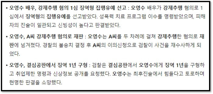 오영수 배우&#44; 강제추행 혐의 1심 징역형 집행유예 선고 : 오영수 배우가 강제추행 혐의로 1심에서 징역형의 집행유예를 선고받았다. 성폭력 치료 프로그램 이수를 명령받았으며&#44; 피해자의 진술이 일관되고 신빙성이 높다고 판결받았다.
오영수&#44; A씨 강제추행 혐의로 재판 : 오영수는 A씨를 두 차례에 걸쳐 강제추행한 혐의로 재판에 넘겨졌다. 경찰의 불송치 결정 후 A씨의 이의신청으로 검찰이 사건을 재수사하게 되었다.
오영수&#44; 결심공판에서 징역 1년 구형 : 검찰은 결심공판에서 오영수에게 징역 1년을 구형하고 취업제한 명령과 신상정보 공개를 요청했다. 오영수는 최후진술에서 힘들다고 토로하며 현명한 판결을 소망했다.