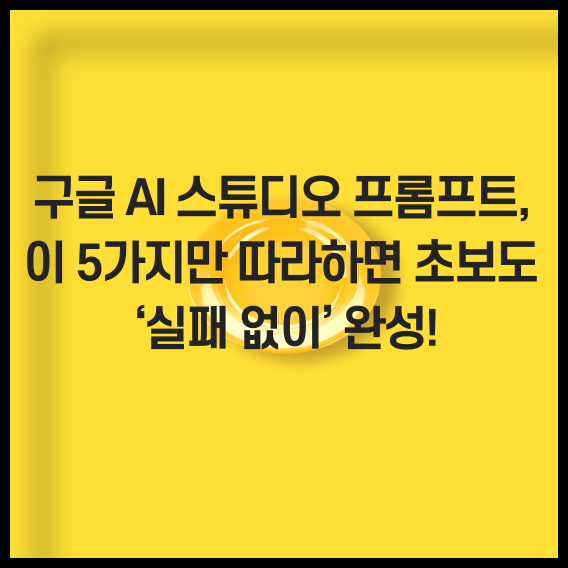 구글 AI 스튜디오 프롬프트, 이 5가지만 따라하면 초보도 &lsquo;실패 없이&rsquo; 완성!