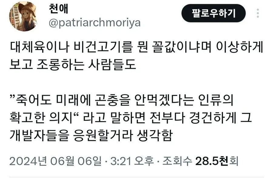 천애
@patriarchmoriya
팔로우하기
대체육이나 비건고기를 뭔 꼴값이냐며 이상하게 보고 조롱하는 사람들도
&quot;죽어도 미래에 곤충을 안먹겠다는 인류의 확고한 의지&quot; 라고 말하면 전부다 경건하게 그 66 개발자들을 응원할거라 생각함
2024년 06월 06일
·
3:21 오후
ㆍ
조회수
28.5천회