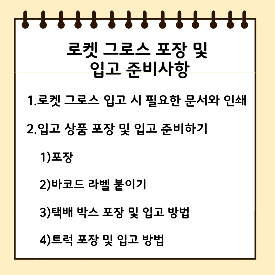 로켓 그로스 포장 및 입고 준비사항 1.로켓그로스 입고 시 필요한 문서와 인쇄 2.입고 상품 포장 및 입고 준비하기 1)포장 2)바코드라벨 붙이기 3)택배박스 포장 및 입고 방법 4) 트럭 포장 및 입고 방법