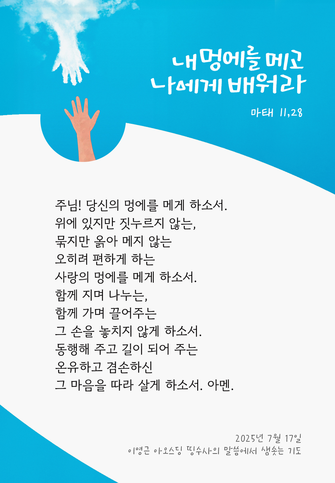 주님! 당신의 멍에를 메게 하소서. 위에 있지만 짓누르지 않는, 묶지만 옭아 메지 않는 오히려 편하게 하는 사랑의 멍에를 메게 하소서. 함께 지며 나누는, 함께 가며 끌어주는 그 손을 놓치지 않게 하소서. 동행해 주고 길이 되어 주는 온유하고 겸손하신 그 마음을 따라 살게 하소서. 아멘. by 이영근 아오스딩 신부 띵수사의 말씀에서 샘솟는 기도(말샘기도)