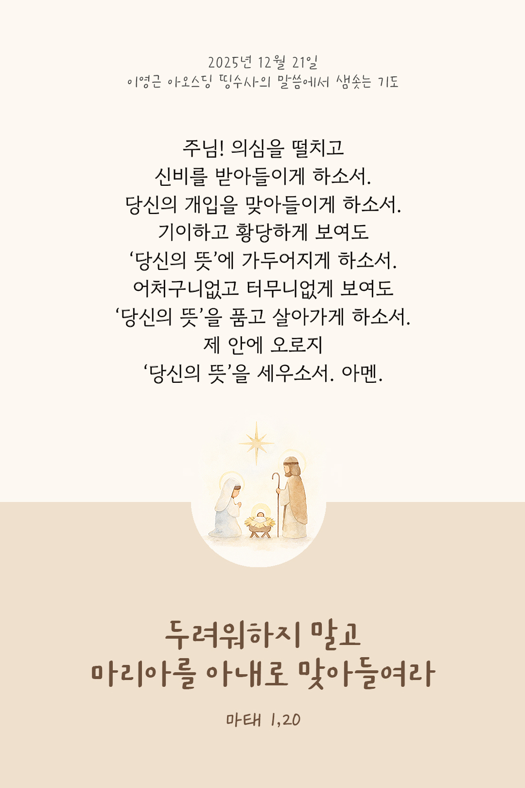주님! 의심을 떨치고 신비를 받아들이게 하소서. 당신의 개입을 맞아들이게 하소서. 기이하고 황당하게 보여도 &lsquo;당신의 뜻&rsquo;에 가두어지게 하소서. 어처구니없고 터무니없게 보여도 &lsquo;당신의 뜻&rsquo;을 품고 살아가게 하소서. 제 안에, 오로지 &lsquo;당신의 뜻&rsquo;을 세우소서. 아멘. by 이영근 아오스딩 신부 띵수사의 말씀에서 샘솟는 기도(말샘기도)