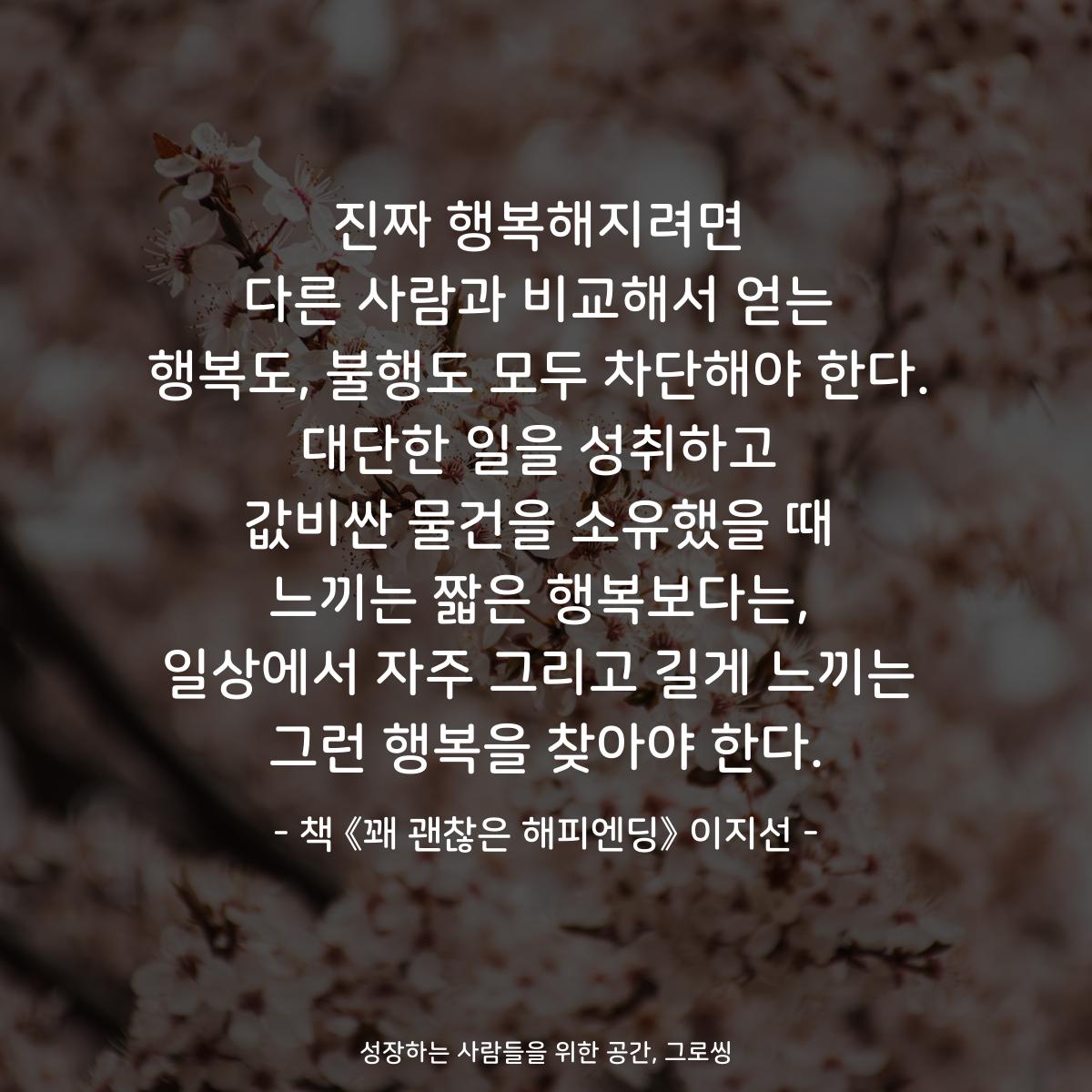 진짜 행복해지려면
다른 사람과 비교해서 얻는
행복도, 불행도 모두 차단해야 한다.
대단한 일을 성취하고
값비싼 물건을 소유했을 때
느끼는 짧은 행복보다는,
일상에서 자주 그리고 길게 느끼는
그런 행복을 찾아야 한다.