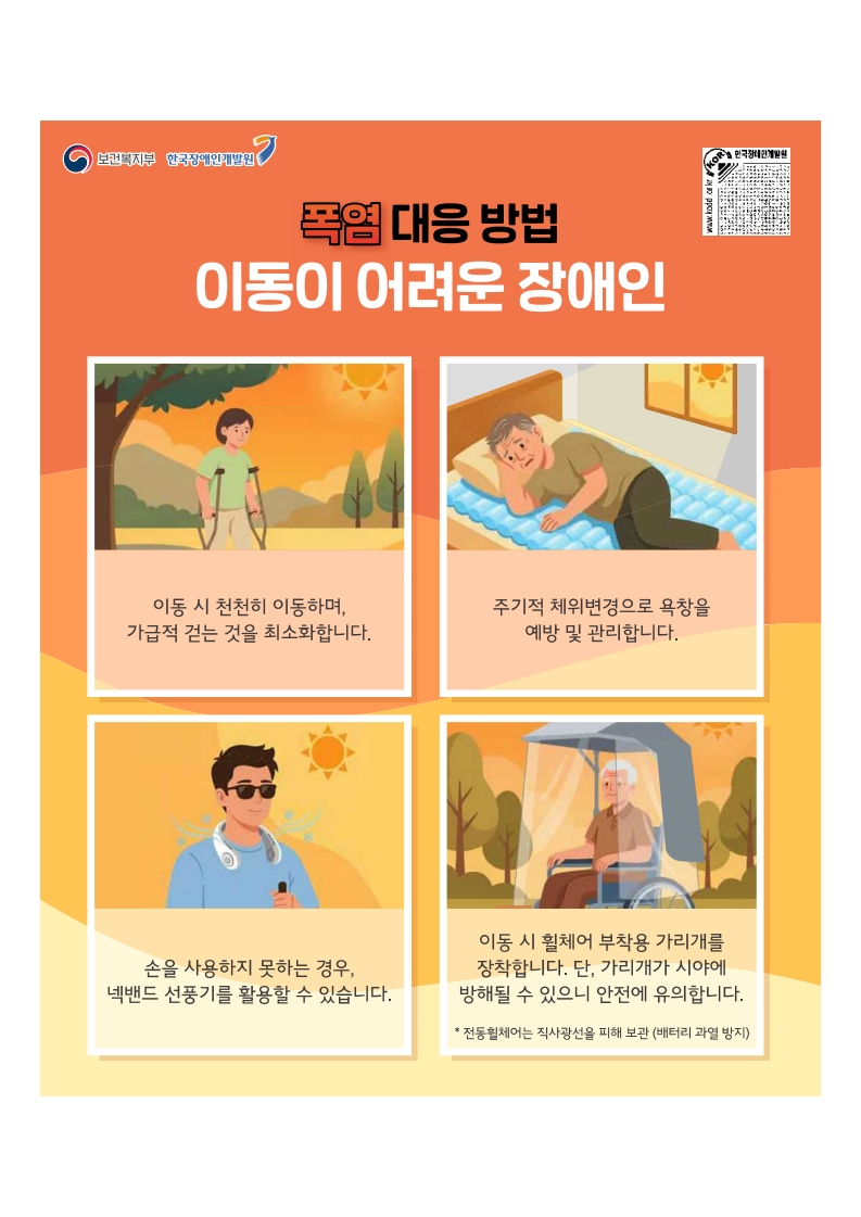 폭염대응방법:이동이 어려운 장애인
이동시 천천히 이동하며 가급적 걷는 것을 최소화합니다.
주기적 체위변경으로 욕창을 예방 관리합니다.
손을 사용하지 못하는 경우 넥밴드 선풍기를 활용할 수 있습니다.
이동시 휠체어 부착용 가리개를 장착합니다. 단 가리개가 시야에 방해될 수 있으니 안전에 유의합니다.
전동휠체어는 배터리 과열을 방지하기 위해 직사광선을 피해 보관하세요.