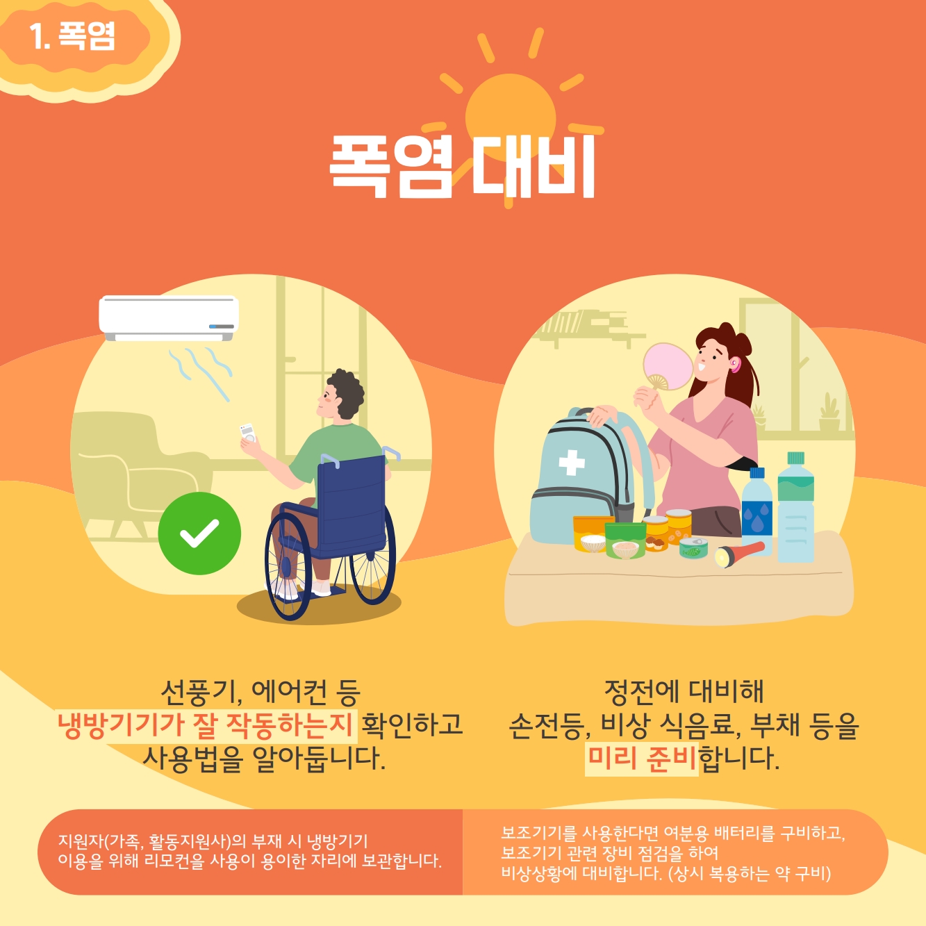 폭염대비: 선풍기 에어컨등 냉방기기가 잘 작동하는지 확인하고 사용법을 알아둡니다. 정전에 대비해 손전등, 비상식음료, 부채등을 미리 준비합니다.
