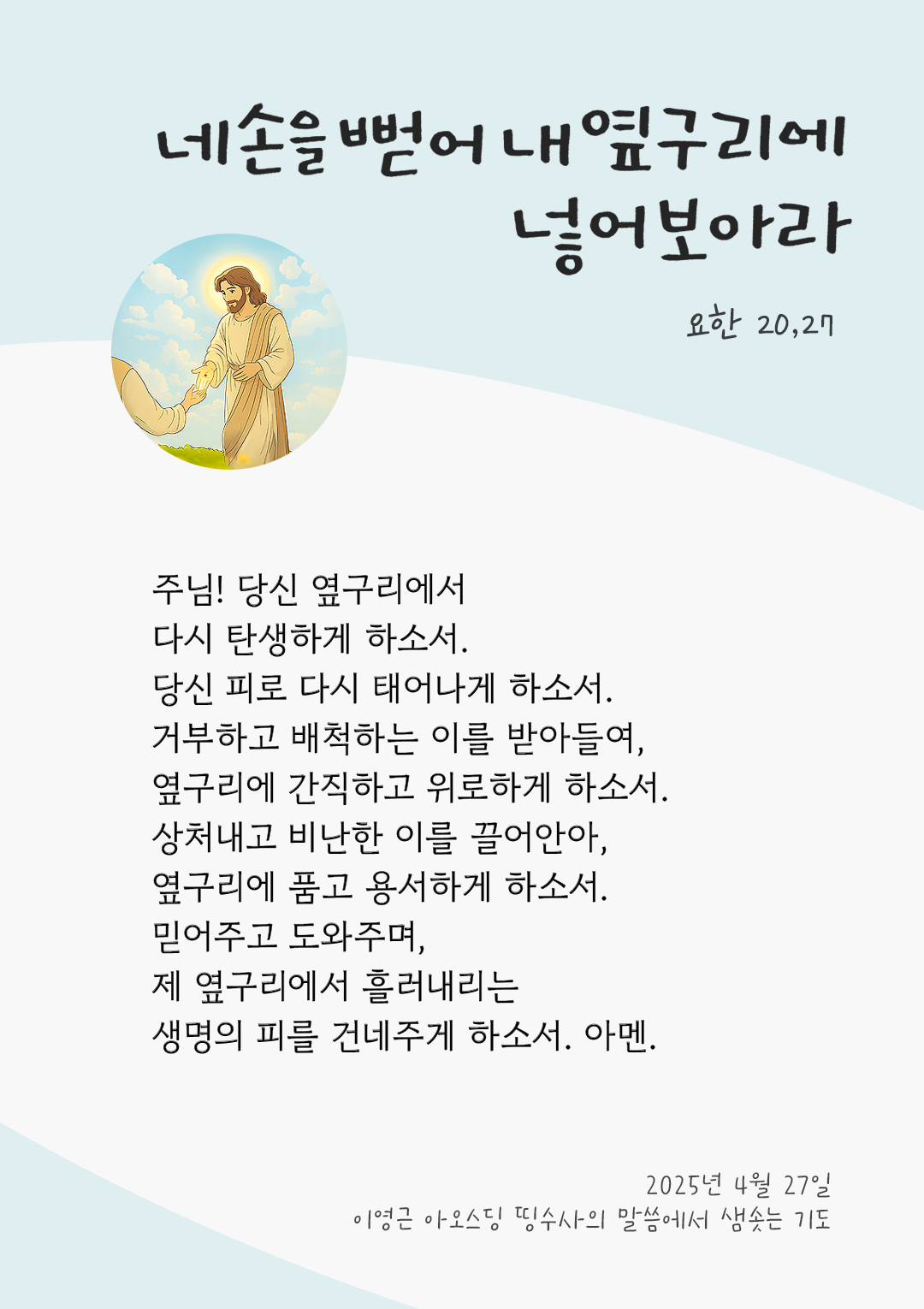 주님! 당신 옆구리에서 다시 탄생하게 하소서 당신 피로 다시 태어나게 하소서. 거부하고 배척하는 이를 받아들여, 옆구리에 간직하고 위로하게 하소서. 상처내고 비난한 이를 끌어안아, 옆구리에 품고 용서하게 하소서. 믿어주고 도와주며, 제 옆구리에서 흘러내리는 생명의 피를 건네주게 하소서. 아멘. by 이영근 아오스딩 띵수사 신부의 말씀에서 샘솟는 기도(말샘기도)