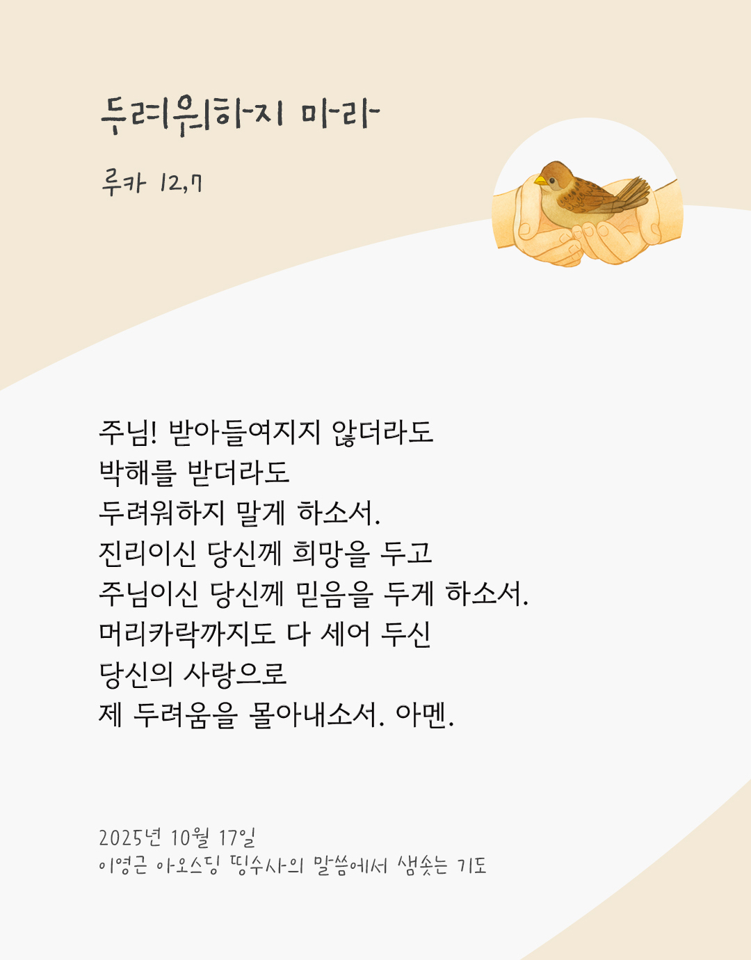 주님! 받아들여지지 않더라도 박해를 받더라도 두려워하지 말게 하소서. 진리이신 당신께 희망을 두고, 주님이신 당신께 믿음을 두게 하소서. 머리카락까지도 다 세어 두신 당신의 사랑으로 제 두려움을 몰아내소서. 아멘. by 이영근 아오스딩 신부 띵수사의 말씀에서 샘솟는 기도(말샘기도)