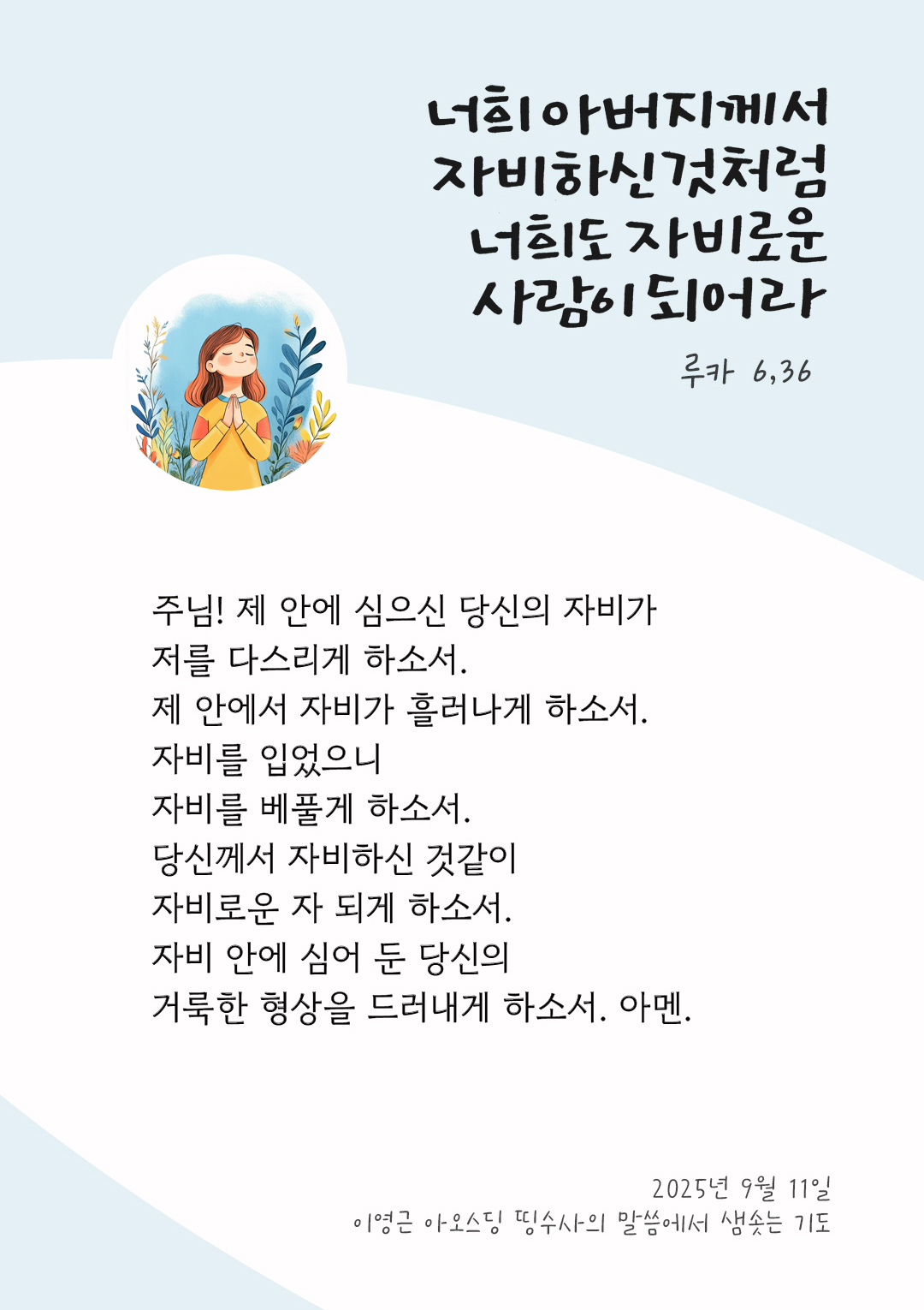 주님! 제 안에 심으신 당신의 자비가 저를 다스리게 하소서. 제 안에서 자비가 흘러나게 하소서. 자비를 입었으니, 자비를 베풀게 하소서. 당신께서 자비하신 것같이 자비로운 자 되게 하소서. 자비 안에 심어 둔 당신의 거룩한 형상을 드러내게 하소서. 아멘. by 이영근 아오스딩 신부 띵수사의 말씀에서 샘솟는 기도(말샘기도)