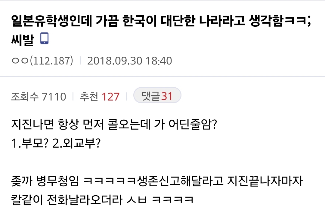 일본유학생인데 가끔 한국이 대단한 나라라고 생각함ㅋㅋ; 씨발
ㅇㅇ(112.187)
2018.09.30 18:40
조회수 7110
추천 127
댓글31
지진나면 항상 먼저 콜오는데 가 어딘줄암?
1.부모?
2.외교부?
좆까 병무청임 ㅋㅋㅋㅋㅋ생존신고해달라고 지진끝나자마자
칼같이 전화날라오더라 ㅅㅂ ㅋㅋㅋㅋ