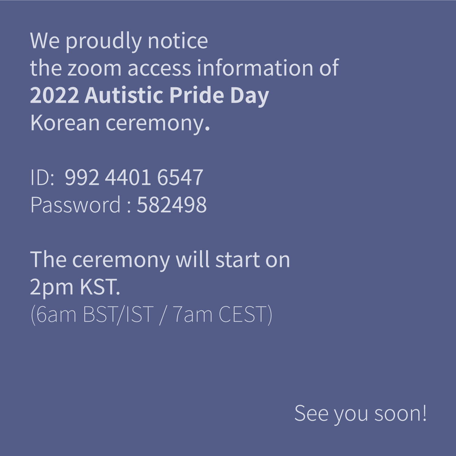 We proudly notice
the zoom access information of
2022 Autistic Pride Day
Korean ceremony.
ID; 992 4401 6547
Password: 582498
The ceremony will start on
2pm KST.
(6am BST/IST / 7am CEST)
See you soon!