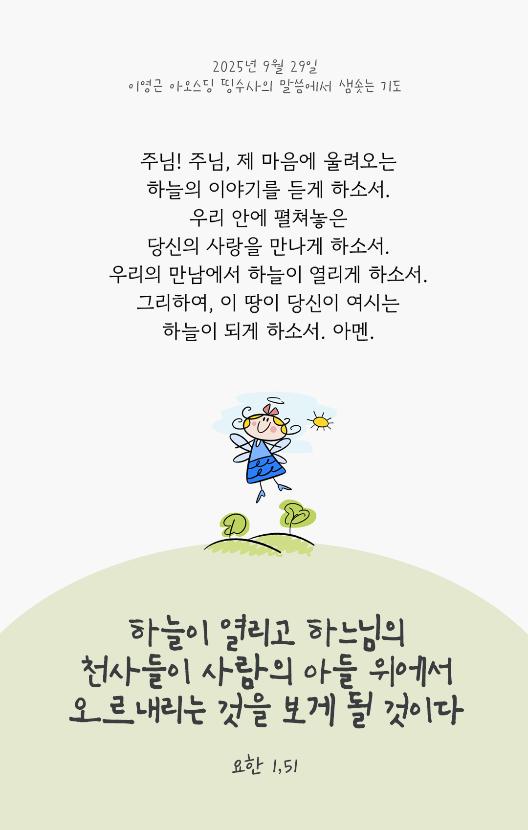 주님, 제 마음에 울려오는 하늘의 이야기를 듣게 하소서. 우리 안에 펼쳐놓은 당신의 사랑을 만나게 하소서. 우리의 만남에서 하늘이 열리게 하소서. 그리하여, 이 땅이 당신이 여시는 하늘이 되게 하소서. 아멘. by 이영근 아오스딩 신부 띵수사의 말씀에서 샘솟는 기도(말샘기도)