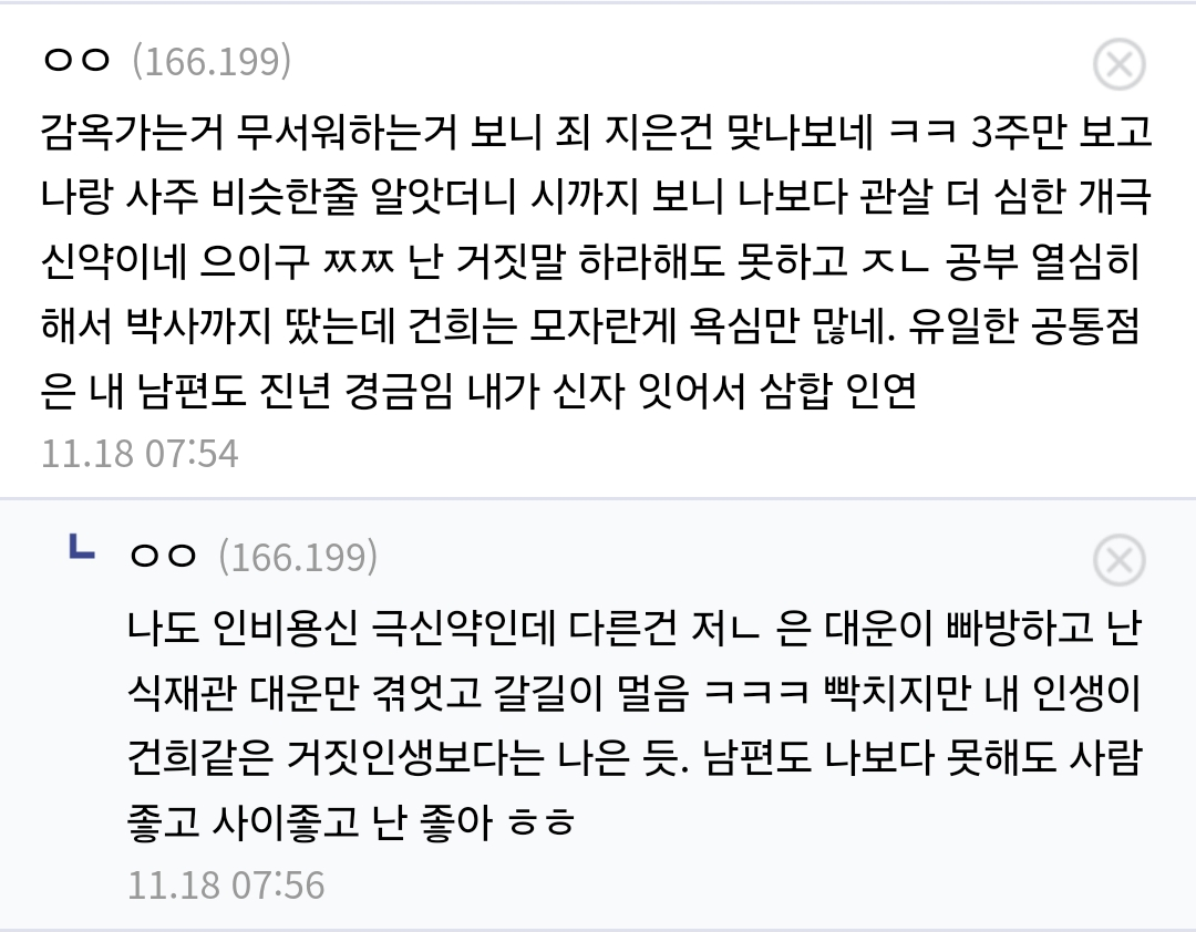ㅇㅇ (166.199)
감옥가는거 무서워하는거 보니 죄 지은건 맞나보네 ㅋㅋ 3주만 보고 나랑 사주 비슷한줄 알앗더니 시까지 보니 나보다 관살 더 심한 개극 신약이네 으이구 ㅉㅉ 난 거짓말 하라해도 못하고 ㅈㄴ 공부 열심히 해서 박사까지 땄는데 건희는 모자란게 욕심만 많네. 유일한 공통점 은 내 남편도 진년 경금임 내가 신자 잇어서 삼합 인연
11.18 07:54
ㄴㅇㅇ(166.199)
나도 인비용신 극신약인데 다른건 저ㄴ은 대운이 빠방하고 난 식재관 대운만 겪었고 갈길이 멀음 ㅋㅋㅋ 빡치지만 내 인생이 건희같은 거짓인생보다는 나은 듯. 남편도 나보다 못해도 사람 좋고 사이좋고 난 좋아 ㅎㅎ
11.18 07:56