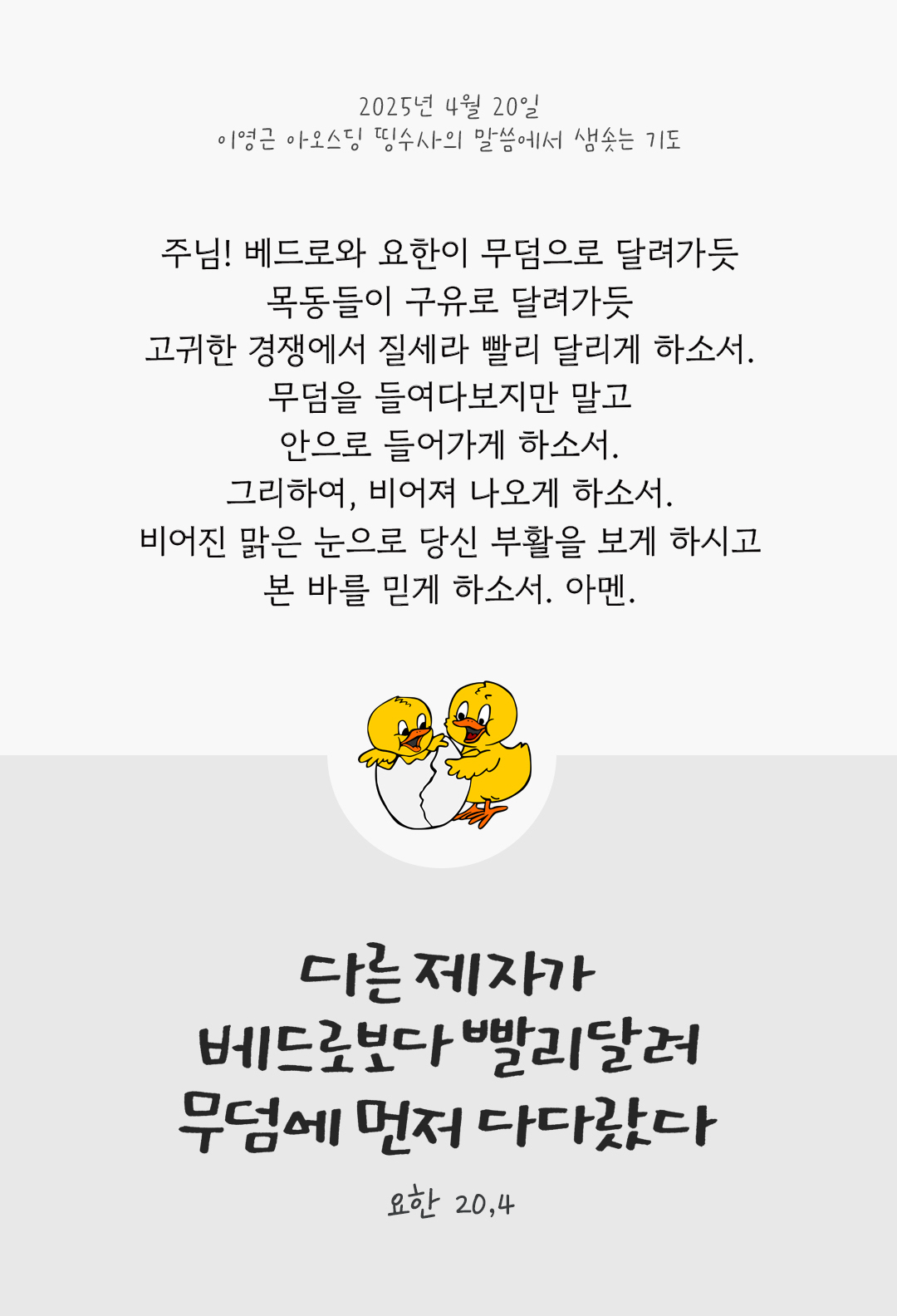 주님! 베드로와 요한이 무덤으로 달려가듯 목동들이 구유로 달려가듯 고귀한 경쟁에서 질세라 빨리 달리게 하소서! 무덤을 들여다보지만 말고, 안으로 들어가게 하소서! 그리하여, 비어져 나오게 하소서. 비어진 맑은 눈으로 당신 부활을 보게 하시고, 본 바를 믿게 하소서. 아멘. by 이영근 아오스딩 띵수사의 말씀에서 샘솟는 기도(말샘기도)