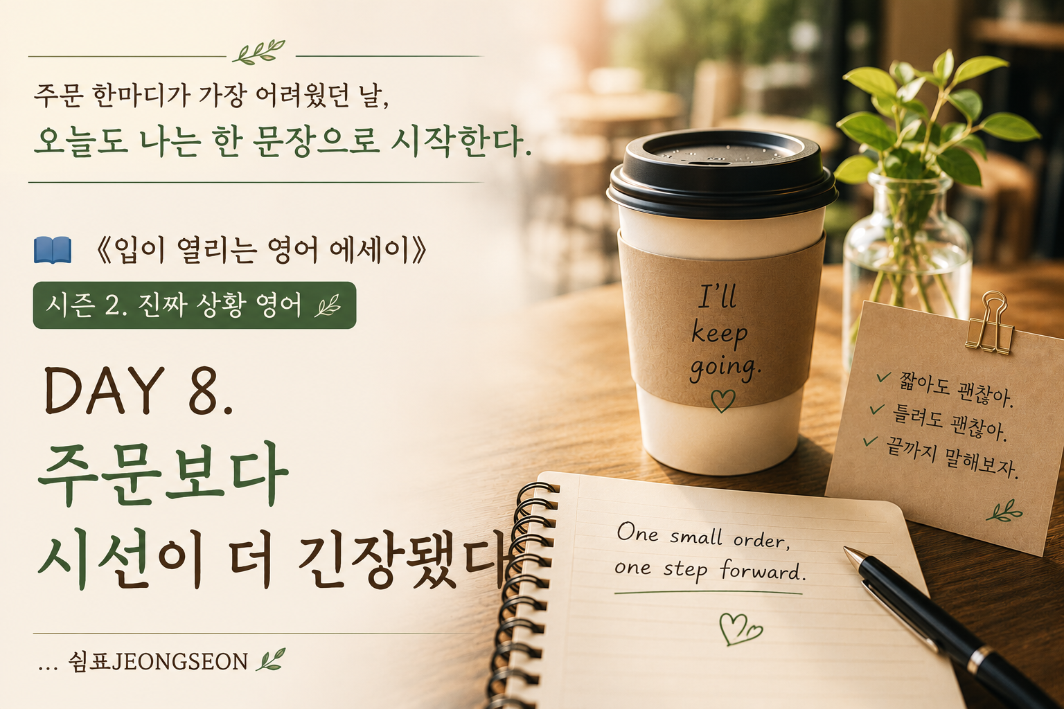 ALT

따뜻한 카페 분위기의 테이블 위에 아이스 아메리카노와 영어 노트가 놓여 있는 감성 영어 썸네일 이미지.
커피컵에는 &ldquo;I&rsquo;ll keep going.&rdquo; 문장이 적혀 있고, 노트에는 &ldquo;One small order, one step forward.&rdquo; 문장이 손글씨처럼 쓰여 있다.
카페 주문 앞에서 긴장했던 마음을 담은 《입이 열리는 영어 에세이》 시즌 2 DAY 8 이미지.