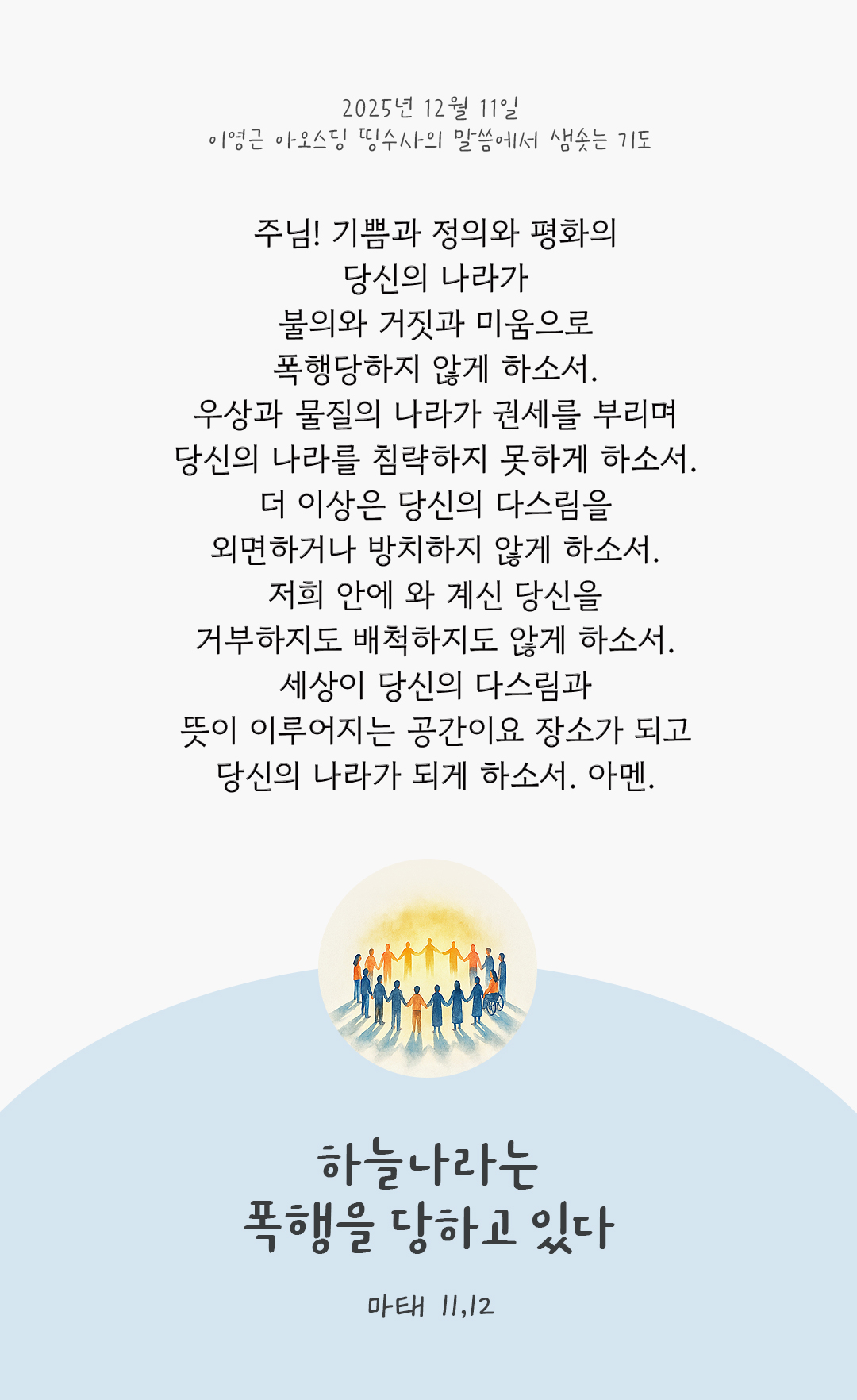 주님! 기쁨과 정의와 평화의 당신의 나라가 불의와 거짓과 미움으로 폭행당하지 않게 하소서. 우상과 물질의 나라가 권세를 부리며 당신의 나라를 침략하지 못하게 하소서. 더 이상은 당신의 다스림을 외면하거나 방치하지 않게 하소서. 저희 안에 와 계신 당신을 거부하지도 배척하지도 않게 하소서. 세상이 당신의 다스림과 뜻이 이루어지는 공간이요 장소가 되고 당신의 나라가 되게 하소서. 아멘. by 이영근 아오스딩 신부 띵수사의 말씀에서 샘솟는 기도(말샘기도)