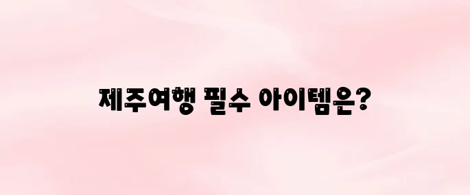 제주여행 준비물 리스트 잊지말고 챙겨가기