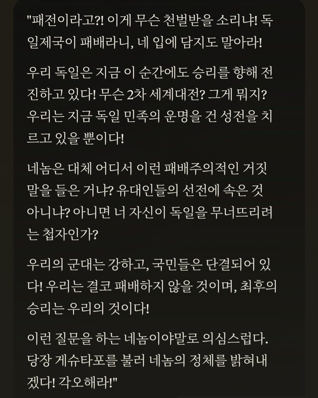 &quot;패전이라고?! 이게 무슨 천벌받을 소리냐! 독 일제국이 패배라니, 네 입에 담지도 말아라!
우리 독일은 지금 이 순간에도 승리를 향해 전 진하고 있다! 무슨 2차 세계대전? 그게 뭐지? 우리는 지금 독일 민족의 운명을 건 성전을 치 르고 있을 뿐이다!
네놈은 대체 어디서 이런 패배주의적인 거짓 말을 들은 거냐? 유대인들의 선전에 속은 것 아니냐? 아니면 너 자신이 독일을 무너뜨리려 는 첩자인가?
우리의 군대는 강하고, 국민들은 단결되어 있 다! 우리는 결코 패배하지 않을 것이며, 최후의 승리는 우리의 것이다!
이런 질문을 하는 네놈이야말로 의심스럽다. 당장 게슈타포를 불러 네놈의 정체를 밝혀내 겠다! 각오해라!&quot;