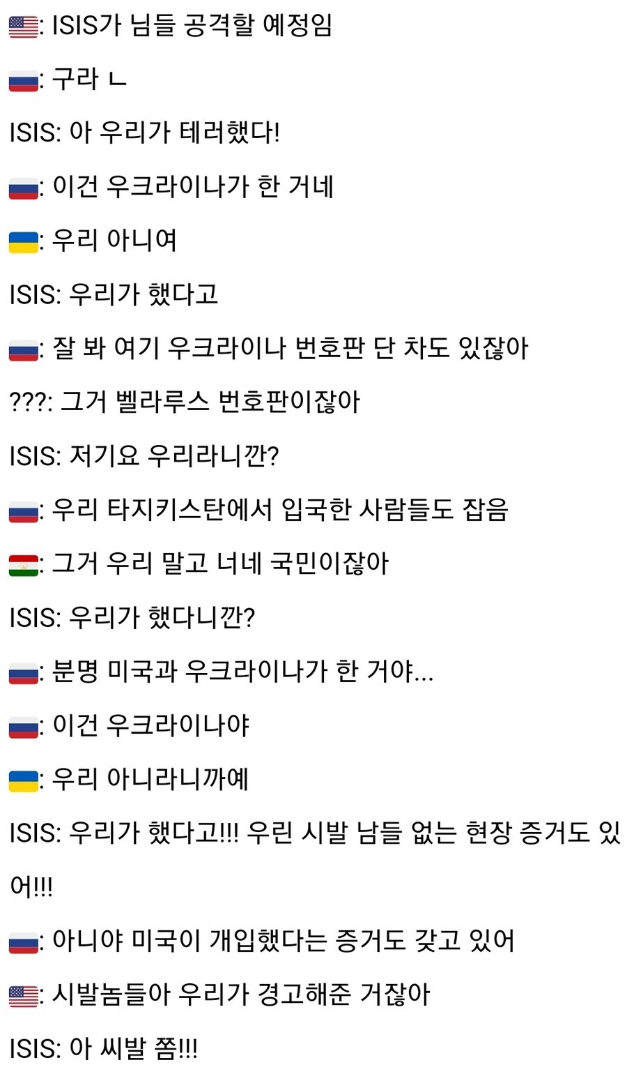 미국 : ISIS가 님들 공격할 예정임
러시아 : 구라 ㄴ
ISIS : 아 우리가 테러했다!
러시아 : 이건 우크라이나가 한 거네
우크라이나 : 우리 아니여
ISIS : 우리가 했다고
러시아 : 잘 봐 여기 우크라이나 번호판 단 차도 있잖아
??? : 그거 벨라루스 번호판이잖아
ISIS : 저기요 우리라니깐?
러시아 : 우리 타지키스탄에서 입국한 사람들도 잡음
타지키스탄 : 그거 우리 말고 너네 국민이잖아
ISIS : 우리가 했다니깐?
러시아 : 분명 미국과 우크라이나가 한 거야...
러시아 : 이건 우크라이나야
우크라이나 : 우리 아니라니까예
ISIS : 우리가 했다고!!! 우린 시발 남들 없는 현장 증거도 있어!!!
러시아 : 아니야 미국이 개입했다는 증거도 갖고 있어
미국 : 시발놈들아 우리가 경고해준 거잖아
ISIS : 아 씨발 쫌!!!