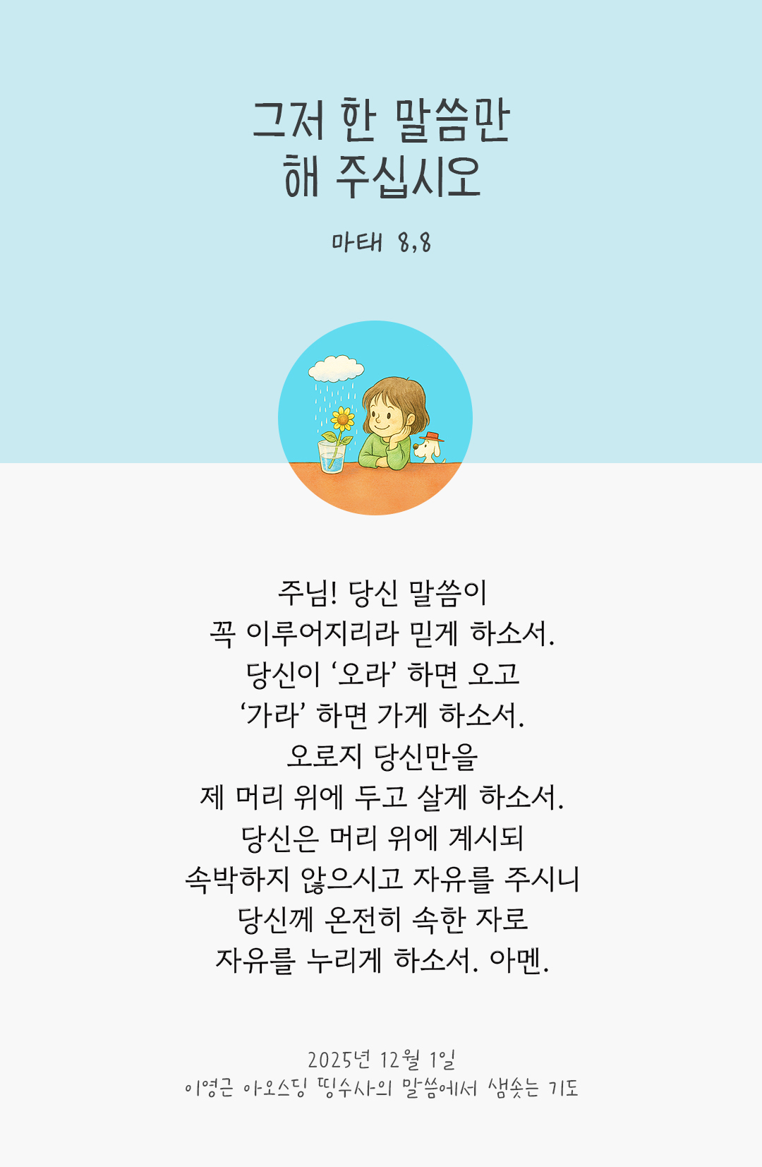 주님! 당신 말씀이 꼭 이루어지리라 믿게 하소서. 당신이 ‘오라’ 하면 오고, ‘가라’ 하면 가게 하소서. 오로지 당신만을 제 머리 위에 두고 살게 하소서. 당신은 머리 위에 계시되 속박하지 않으시고 자유를 주시니 당신께 온전히 속한 자로, 자유를 누리게 하소서. 아멘. by 이영근 아오스딩 신부 띵수사의 말씀에서 샘솟는 기도(말샘기도)