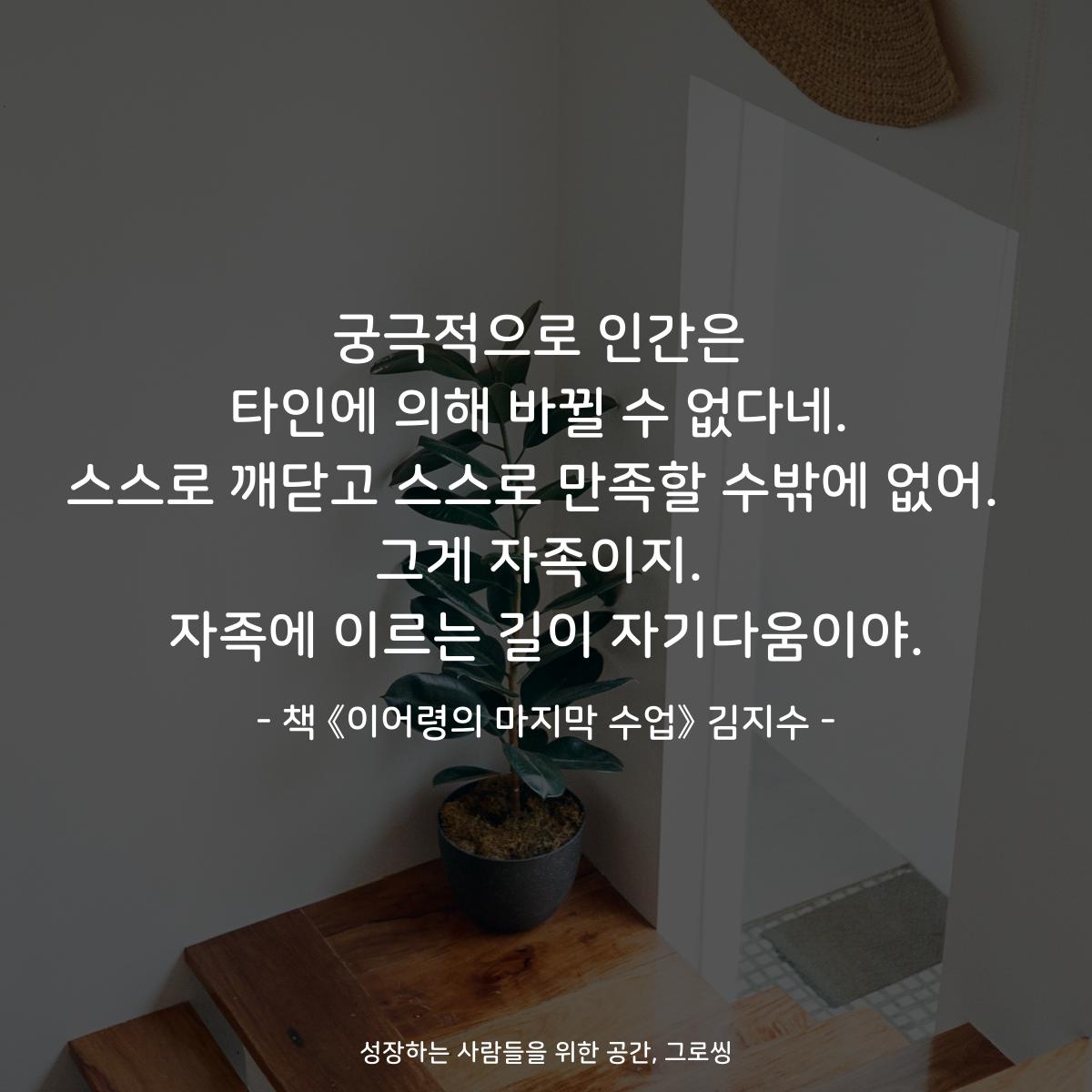 궁극적으로 인간은
타인에 의해 바뀔 수 없다네.
스스로 깨닫고 스스로 만족할 수밖에 없어. 
그게 자족이지.
자족에 이르는 길이 자기다움이야.