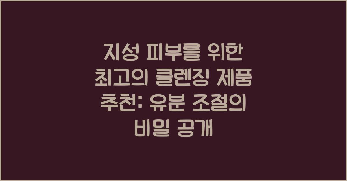 지성 피부를 위한 최고의 클렌징 제품 추천: 유분 조절 효과