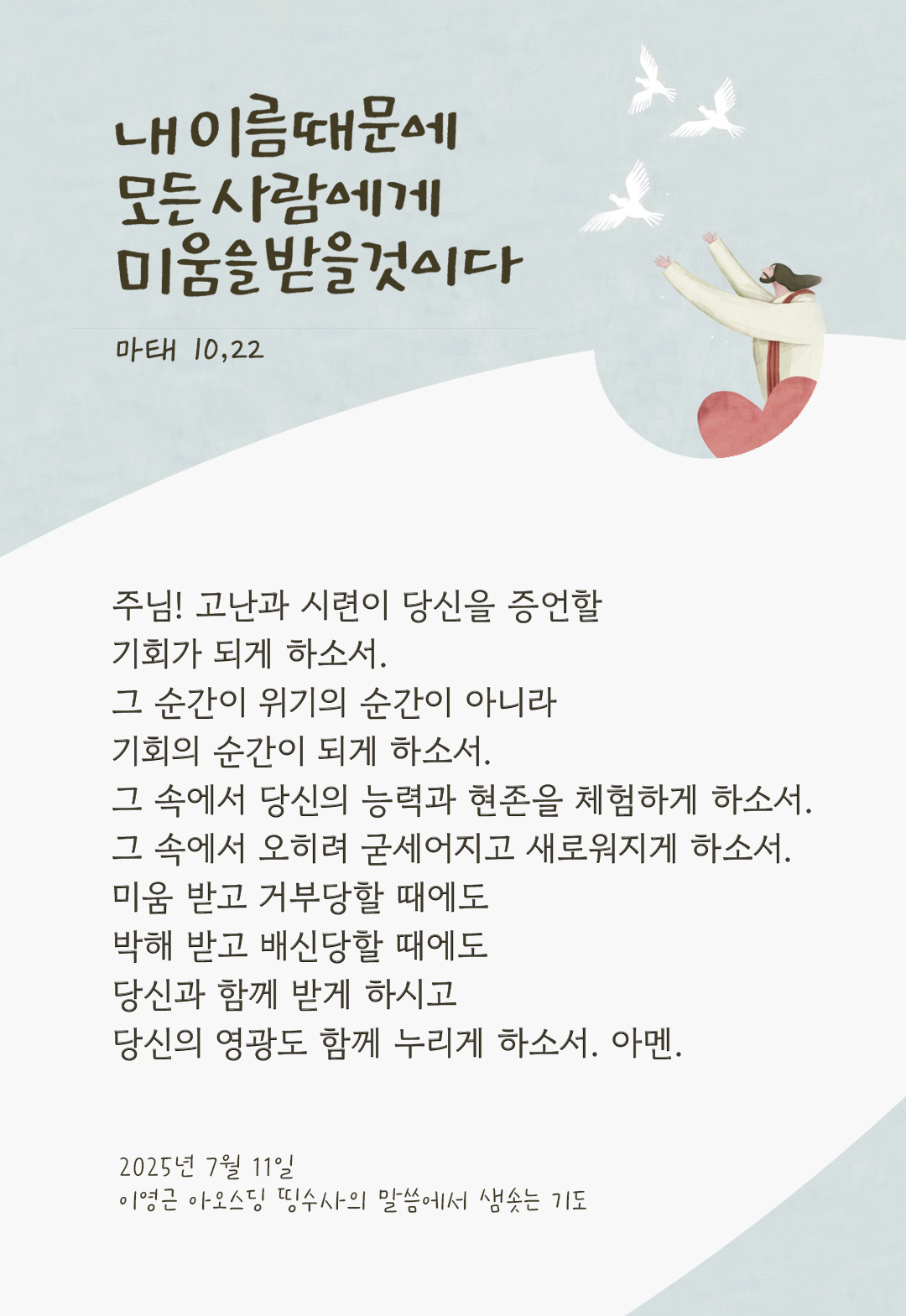 주님! 고난과 시련이 당신을 증언할 기회가 되게 하소서. 그 순간이 위기의 순간이 아니라 기회의 순간이 되게 하소서. 그 속에서 당신의 능력과 현존을 체험하게 하소서. 그 속에서 오히려 굳세어지고 새로워지게 하소서. 미움 받고 거부당할 때에도, 박해 받고 배신당할 때에도, 당신과 함께 받게 하시고 당신의 영광도 함께 누리게 하소서. 아멘. by 이영근 아오스딩 신부 띵수사의 말씀에서 샘솟는 기도(말샘기도)