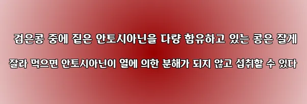  검은콩 중에 짙은 안토시아닌을 다량 함유하고 있는 콩은 잘게 잘라 먹으면 안토시아닌이 열에 의한 분해가 되지 않고 섭취할 수 있다