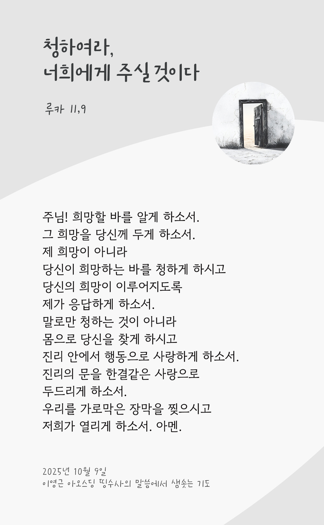 주님! 희망할 바를 알게 하소서! 그 희망을 당신께 두게 하소서. 제 희망이 아니라 당신이 희망하는 바를 청하게 하시고 당신의 희망이 이루어지도록 제가 응답하게 하소서. 말로만 청하는 것이 아니라 몸으로 당신을 찾게 하시고 진리 안에서 행동으로 사랑하게 하소서. 진리의 문을 한결같은 사랑으로 두드리게 하소서. 우리를 가로막은 장막을 찢으시고 저희가 열리게 하소서. 아멘. by 이영근 아오스딩 신부 띵수사의 말씀에서 샘솟는 기도(말샘기도)
