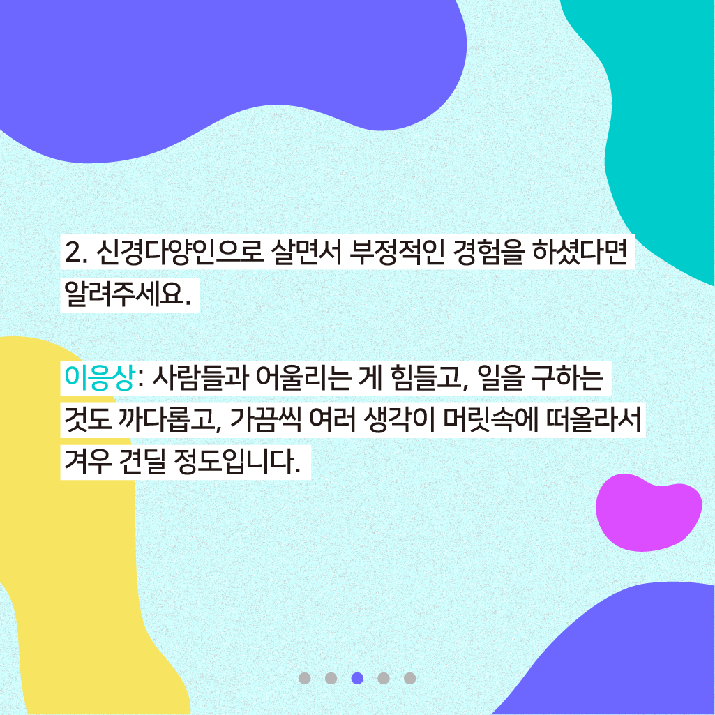 2. 신경다양인으로 살면서 부정적인 경험을 하셨다면 알려주세요. 이응상: 사람들과 어울리는 게 힘들고, 일을 구하는 것도 까다롭고, 가끔씩 여러 생각이 머릿속에 떠올라서 겨우 견딜 정도입니다.