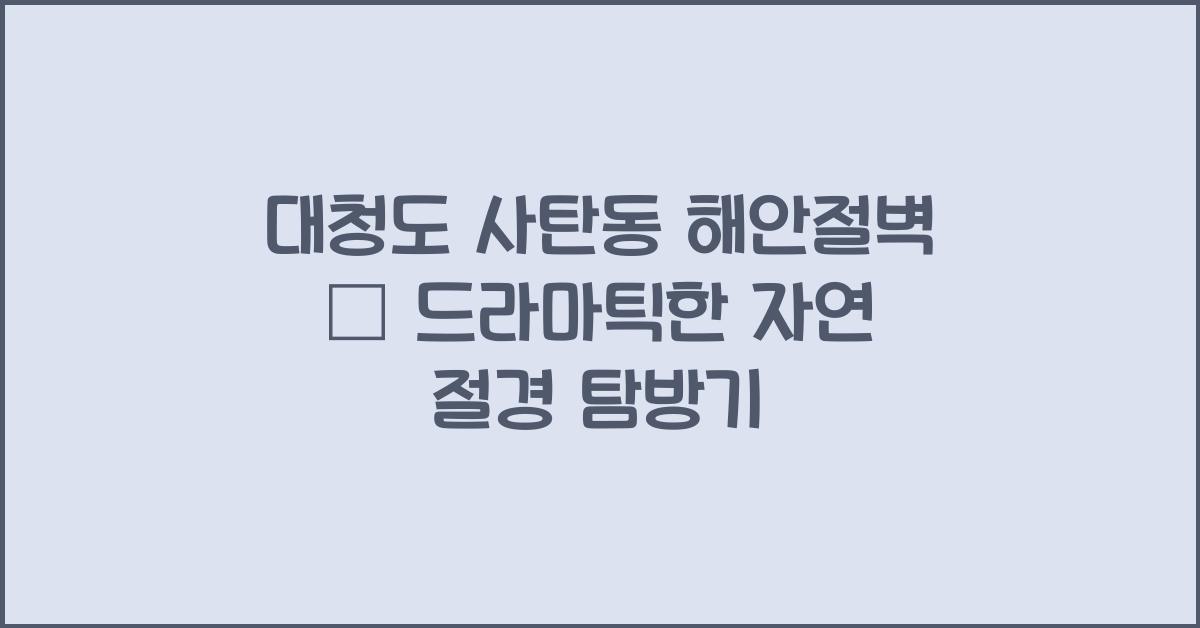 대청도 사탄동 해안절벽 – 드라마틱한 자연 절경