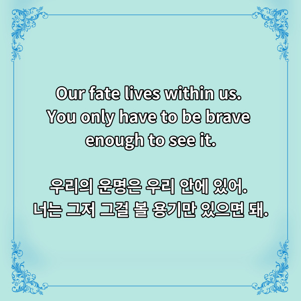 
Our fate lives within us.

You only have to be brave enough to see it.

우리의 운명은 우리 안에 있어.

너는 그저 그걸 볼 용기만 있으면 돼.



풍성하고 윤기 있는 머리카락이 매력인

라푼젤에서 나온 디즈니 명언인데요.



우리의 운명은 우리가 정하고,

이걸 마주할 용기만 있으면

된다는 의미가 되겠습니다.



가끔 운명의 장난인가 싶을 정도로

가혹한 시련을 마주할 때가 있습니다.

하지만 이 모든 시련에도 꺾이지 않는

운명도 우리가 만들어낼 수 있겠죠.