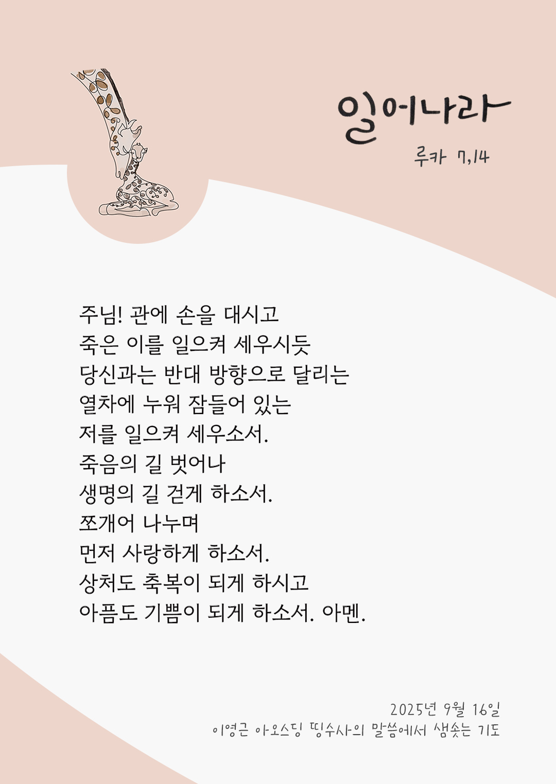 주님! 관에 손을 대시고 죽은 이를 일으켜 세우시듯 당신과는 반대 방향으로 달리는 열차에 누워 잠들어 있는 저를 일으켜 세우소서. 죽음의 길 벗어나 생명의 길 걷게 하소서. 쪼개어 나누며 먼저 사랑하게 하소서. 상처도 축복이 되게 하시고, 아픔도 기쁨이 되게 하소서. 아멘. by 이영근 아오스딩 신부 띵수사의 말씀에서 샘솟는 기도(말샘기도)