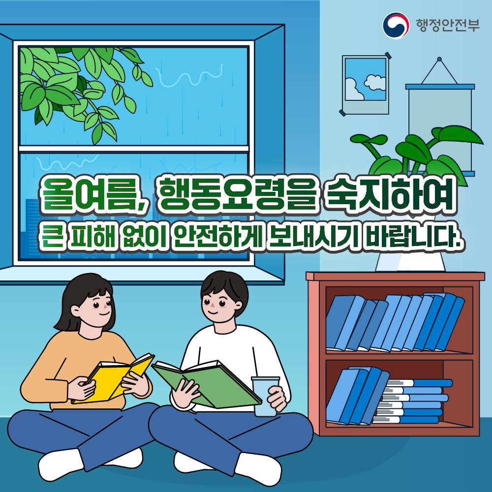 국민
www.korea.kr
▶ 태풍, 호우 행동 요령
- 침수도로 지하차도, 교량, 하천, 해안가 등 급류에 휩쓸릴 수 있는 지역은 접근 금지
 - 비가 많이 오는 경우 산지 주변 접근 금지, 지정된 대피장소나 산지로부터 떨어진 안전한 곳으로 대피
 - 비탈면, 옹벽, 축대 등 붕괴 위험이 있는 곳에 가까이 가지 않기
 - 태풍, 호우특보 발표 시 용·배수로, 논둑, 물꼬 보러 가지 않기
 - 추락/휩쓸림 사고 예방을 위해 하수도, 맨홀 근처 등 접근 금지
 - 유리창, 건물 간판 등 낙하물이 떨어질 수 있는 장소를 피하고, 건물 안으로 이동
 
태풍, 호우는 하천범람, 산사태, 해일 등으로 이어져 재산피해는 물론 인명피해를 유발하기 때문에 각별한 주의와 사전 대비가 필요합니다. 다음 행동요령을 참고하시고, TV·라디오·스마트폰 등에서 태풍 예보 시 대피 방법을 사전에 숙지하여 준비 부탁드립니다.
![