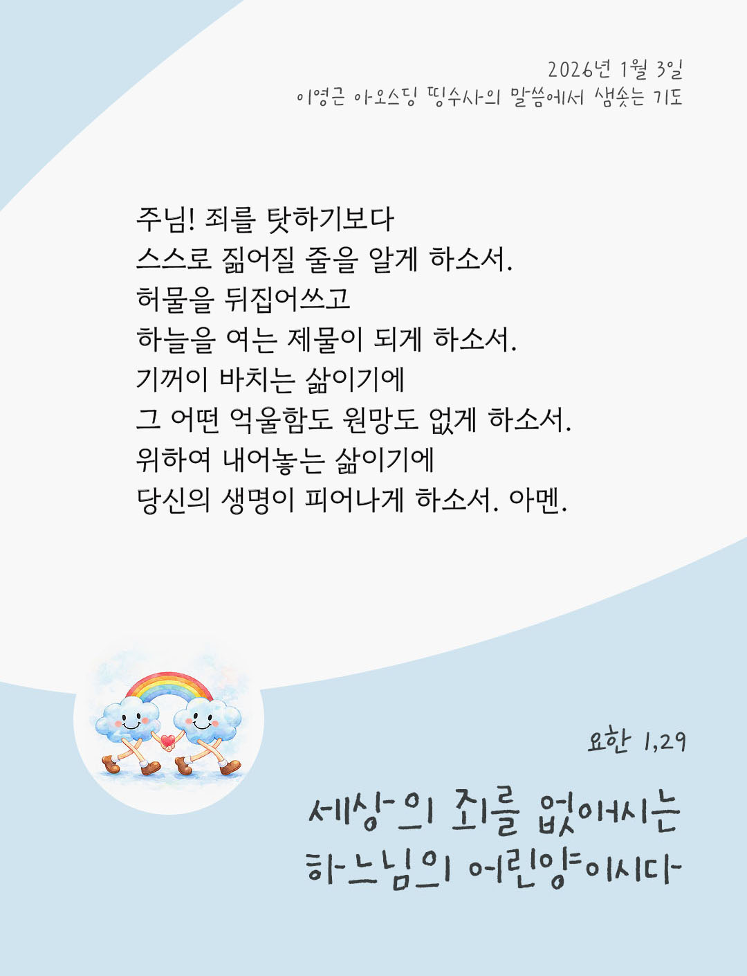 주님! 죄를 탓하기보다 스스로 짊어질 줄을 알게 하소서. 허물을 뒤집어쓰고 하늘을 여는 제물이 되게 하소서. 기꺼이 바치는 삶이기에 그 어떤 억울함도 원망도 없게 하소서. 위하여 내어놓는 삶이기에 당신의 생명이 피어나게 하소서. 아멘. by 이영근 아오스딩 신부 띵수사의 말씀에서 샘솟는 기도(말샘기도)
