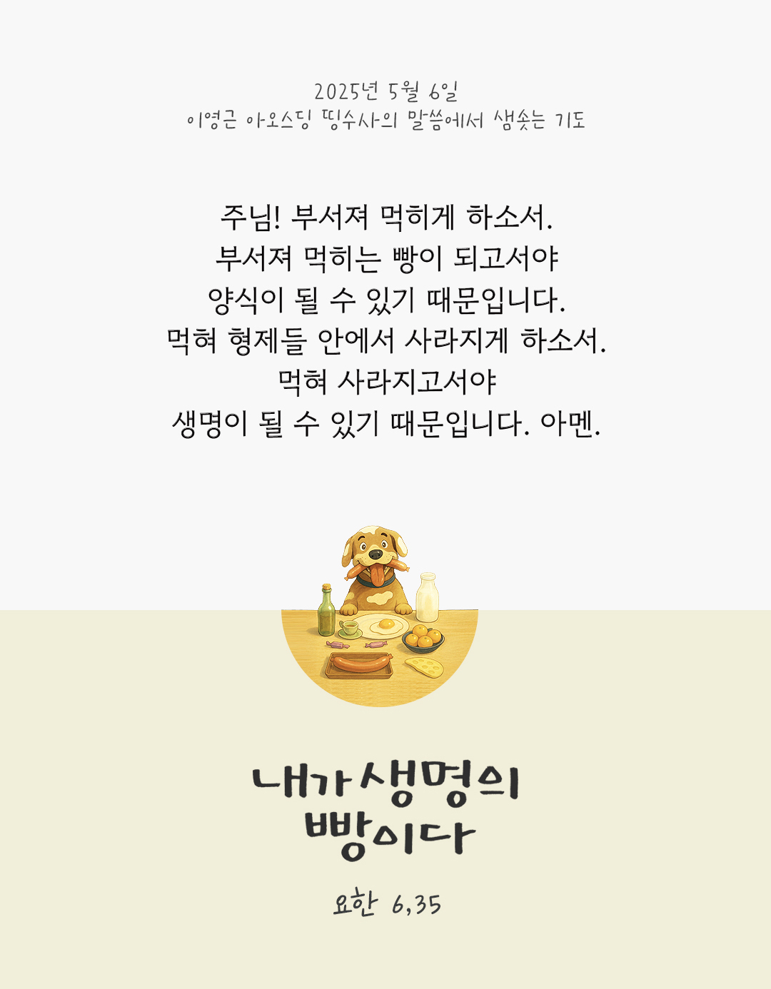 주님! 부서져 먹히게 하소서. 부서져 먹히는 빵이 되고서야 양식이 될 수 있기 때문입니다. 먹혀 형제들 안에서 사라지게 하소서. 먹혀 사라지고서야 생명이 될 수 있기 때문입니다. 아멘. by 이영근 아오스딩 신부 띵수사의 말씀에서 샘솟는 기도(말샘기도)