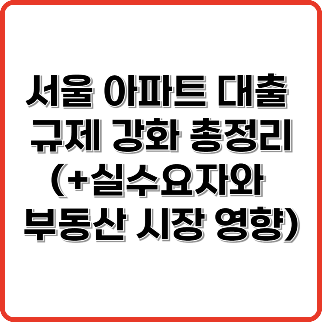 서울 아파트 대출 규제 강화 총정리(+실수요자와 부동산 시장 영향은?)