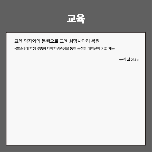 교육
● 교육 약자와의 동행으로 교육 희망사다리 복원 (공약집 231p)
- 발달장애 학생 맞춤형 대학학위과정을 통한 공정한 대학진학 기회 제공