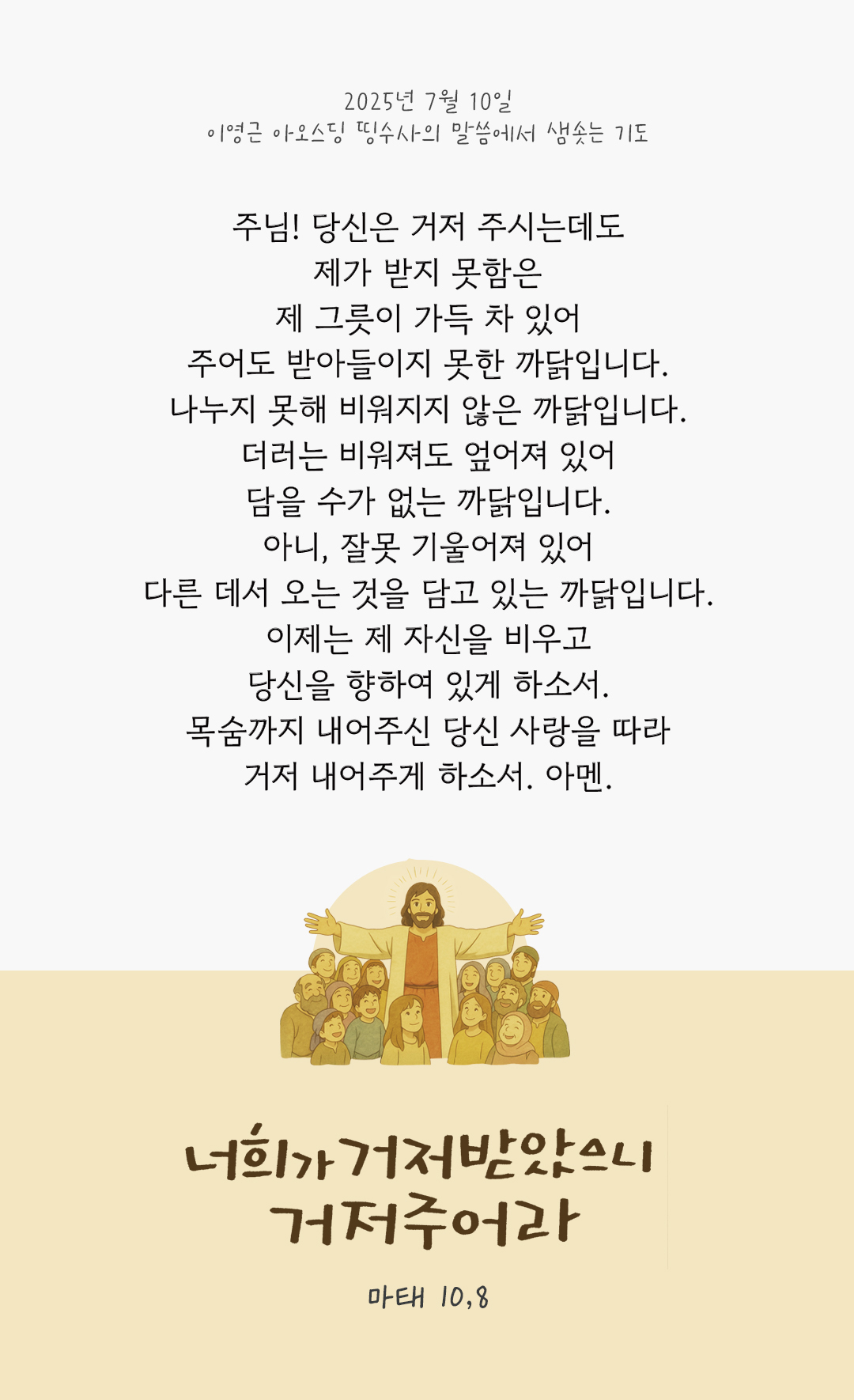 주님! 당신은 거저 주시는데도 제가 받지 못함은 제 그릇이 가득 차 있어 주어도 받아들이지 못한 까닭입니다. 나누지 못해 비워지지 않은 까닭입니다. 더러는 비워져도 엎어져 있어 담을 수가 없는 까닭입니다. 아니, 잘못 기울어져 있어 다른 데서 오는 것을 담고 있는 까닭입니다. 이제는 제 자신을 비우고, 당신을 향하여 있게 하소서. 목숨까지 내어주신 당신 사랑을 따라 거저 내어주게 하소서. 아멘. by 이영근 아오스딩 신부 띵수사의 말씀에서 샘솟는 기도(말샘기도)